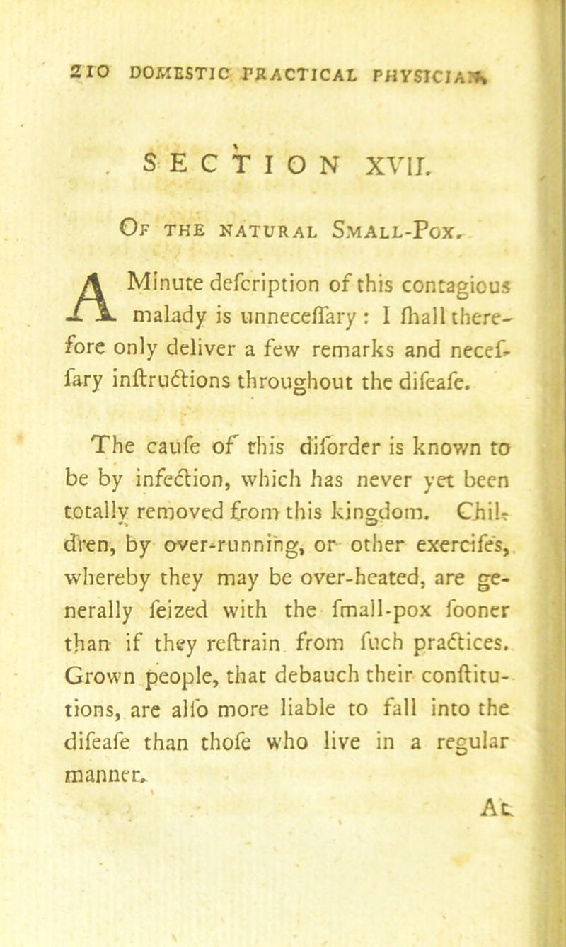 . SECTION xvir. Of the natural Small-Pox. A Minute defcription of this contagious malady is unneceflary : I fhall there- fore only deliver a few remarks and necef- fary inftru&ions throughout the difeafe. The caufe of this diforder is knov/n to be by infection, which has never yet been totally removed from this kingdom. ChiU dren, by over-running, or other exercifes, whereby they may be over-heated, are ge- nerally feized with the fmall-pox fooner than if they rcftrain from fuch practices. Grown people, that debauch their conftitu- tions, are alio more liable to fall into the difeafe than thofe who live in a regular manner. At