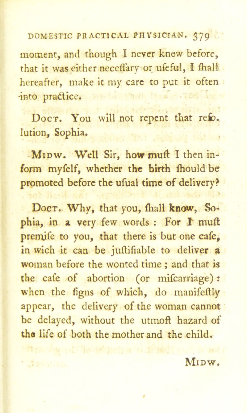 moment, and though I never knew before, that it was either necdfary or ufeful, I fhall hereafter, make it my care to put it often into practice. Doct. You will not repent that refc* lution, Sophia. Midw. Well Sir, how mufl: I then in- form myfelf, whether the birth Ihould be promoted before the ufual time of delivery? ) Doct. Why, that you, fhall know, So- phia, in a very few words : For f muft premjfe to you, that there is but one cafe, in wich it can be juftifiable to deliver a woman before the wonted time ; and that is the cafe of abortion (or mifcarriage): when the figns of which, do manifeftly appear, the delivery of the woman cannot be delayed, without the utmoft hazard of the life of both the mother and the child. Midw.