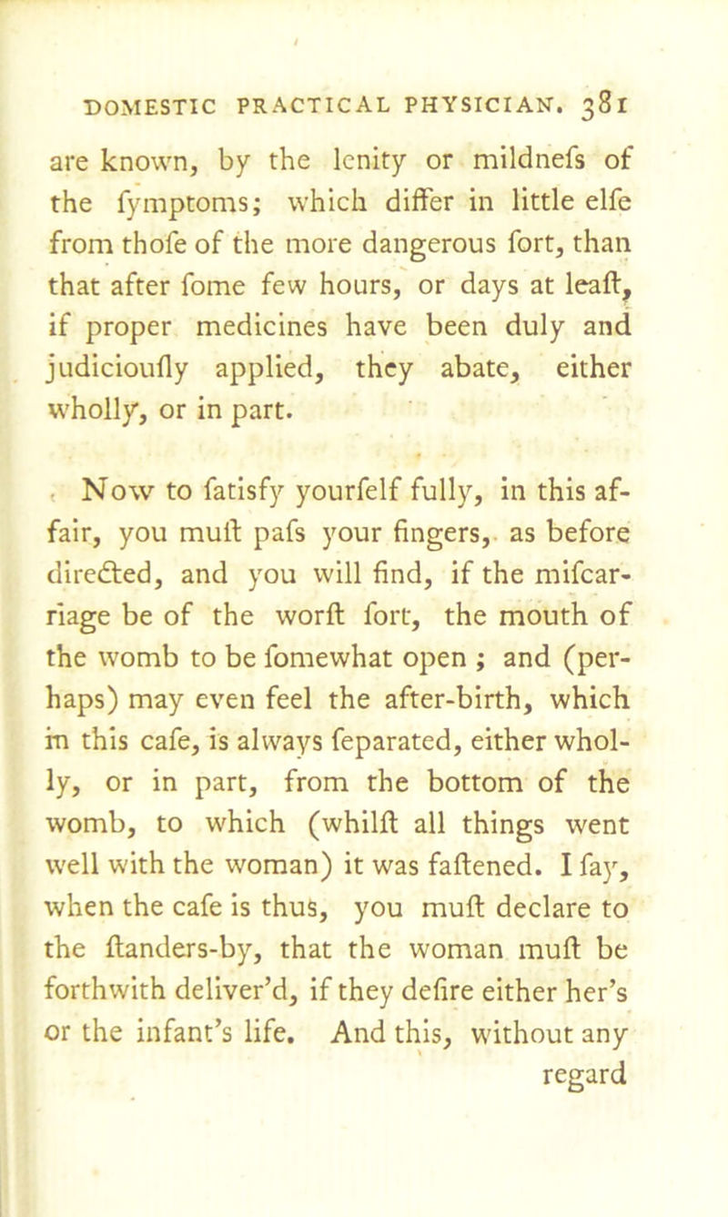 are known, by the lenity or mildnefs of the fymptoms; which differ in little elfe from thofe of the more dangerous fort, than that after fome few hours, or days at leaft, if proper medicines have been duly and judicioufly applied, they abate, either wholly, or in part. Now to fatisfy yourfelf fully, in this af- fair, you muif pafs your fingers, as before directed, and you will find, if the mifear- riage be of the worft fort, the mouth of the womb to be fomewhat open ; and (per- haps) may even feel the after-birth, which in this cafe, is always feparated, either whol- ly, or in part, from the bottom of the womb, to which (whilft all things went well with the woman) it was fattened. I fay, when the cafe is thus, you mutt declare to the ttanders-by, that the woman mutt be forthwith deliver’d, if they defire either her’s or the infant’s life. And this, without any regard