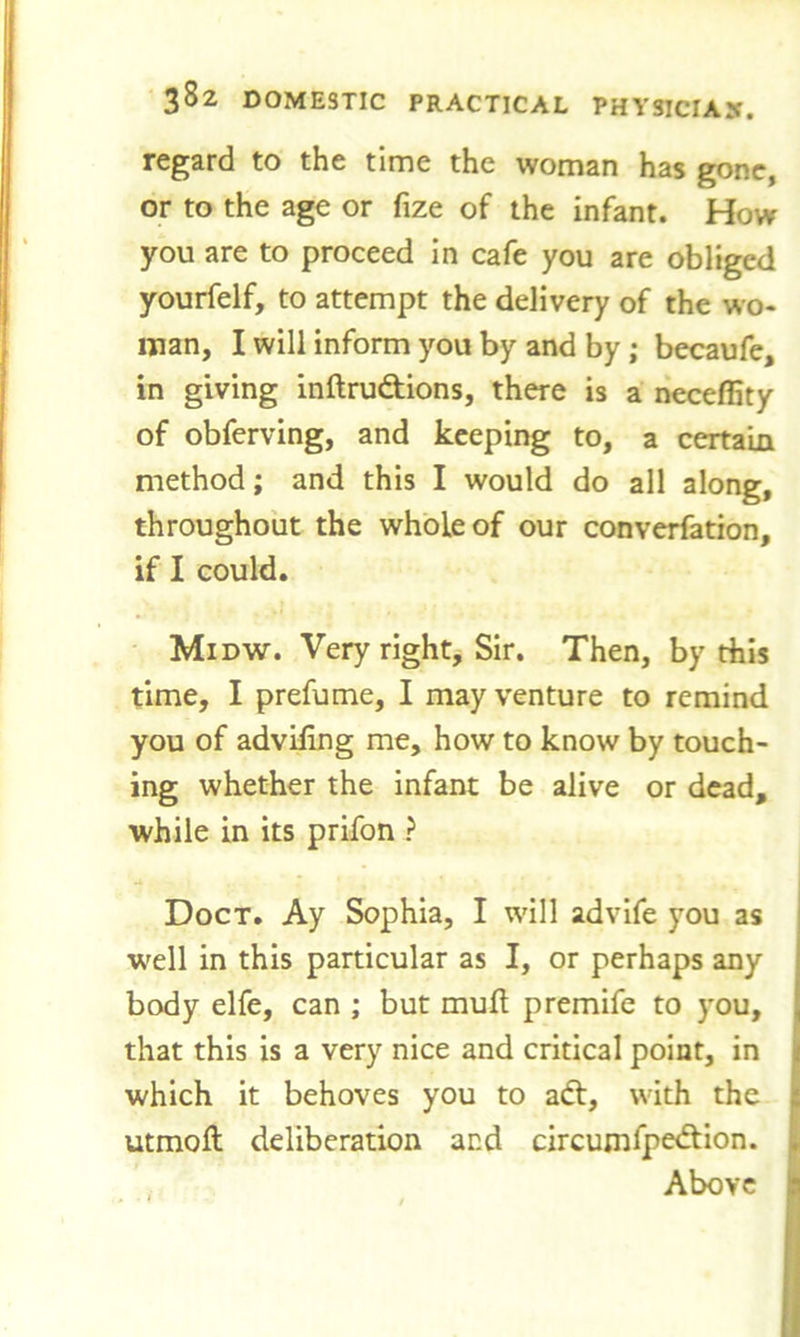 regard to the time the woman has gone, or to the age or fize of the infant. How you are to proceed in cafe you are obliged yourfelf, to attempt the delivery of the wo- man, I will inform you by and by ; becaufe, in giving inftrudtions, there is a necefiity of obferving, and keeping to, a certain method; and this I would do all along, throughout the whole of our converfation, if I could. Midw. Very right. Sir. Then, by this time, I prefume, I may venture to remind you of advifing me, how to know by touch- ing whether the infant be alive or dead, while in its prifon ? Doct. Ay Sophia, I will advife you as well in this particular as I, or perhaps any body elfe, can ; but muft premife to you, that this is a very nice and critical point, in which it behoves you to adt, with the utmoft deliberation and circumfpedtion. Above la