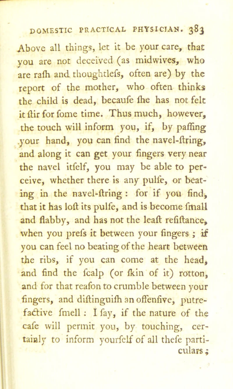 Above all things, let it be your care, that you are not deceived (as midwives, who are rafh and thoughtlefs, often are) by the report of the mother, who often thinks the child is dead, becaufe Ihe has not felt it ftir for fome time. Thus much, however, the touch will inform you, if, by paffing .your hand, you can find the navel-ftring, and along it can get your fingers very near the navel itfelf, you may be able to per- ceive, whether there is any pulie, or beat- ing in the navel-ftring : for if you find, that it has loft its pulfe, and is become fmall and flabby, and has not the leaft refiftance, when you prefs it between your fingers ; if you can feel no beating of the heart between the ribs, if you can come at the head, and find the fcalp (or Ikin of it) rotton, and for that reafon to crumble between your fingers, and diftinguifh an offenfive, putre- factive fmell : I fay, if the nature of the cafe will permit you, by touching, cer- tainly to inform yourfelf of all thefe parti- culars ;