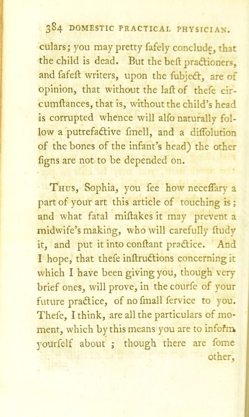 culars; you may pretty fafely conclude, that the child is dead. But the beft praCtioners, and fafeft writers, upon the fubjeCt, are of opinion, that without the laft of thcfe cir- cumftances, that is, without the child’s head is corrupted whence will alfo naturally fol- low a putrefactive fmell, and a diflolution of the bones of the infant’s head) the other figns are not to be depended on. Thus, Sophia, you fee how neceflary a part of your art this article of touching is; and what fatal miftakes it may prevent a midwife’s making, who will carefully ftudv it, and put it into conftant practice. And I hope, that thefe inftruCtions concerning it which I have been giving you, though very brief ones, will prove, in the courfe of your future pradtice, of nofmall fervice to you. Thefe, I think, are all the particulars of mo- ment, which by this means you are to infofra yourfelf about ; though there are fome other,