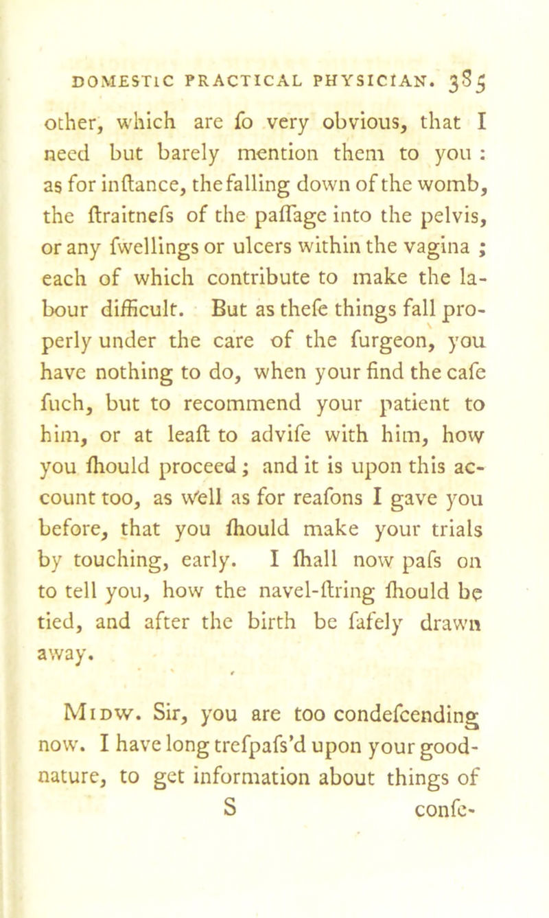 ocher, which are fo very obvious, that I need but barely mention them to you : as for infiance, the falling down of the womb, the ftraitnefs of the paflage into the pelvis, or any fwellings or ulcers within the vagina ; each of which contribute to make the la- bour difficult. But as thefe things fall pro- perly under the care of the furgeon, you have nothing to do, when your find the cafe fuch, but to recommend your patient to him, or at leaft to advife with him, how you ffiould proceed ; and it is upon this ac- count too, as Well as for reafons I gave you before, that you ffiould make your trials by touching, early. I ffiall now pafs on to tell you, how the navel-firing ffiould be tied, and after the birth be fafely drawn away. Midw. Sir, you are too condefcending now. I have long trefpafs’d upon your good- nature, to get information about things of S confe-