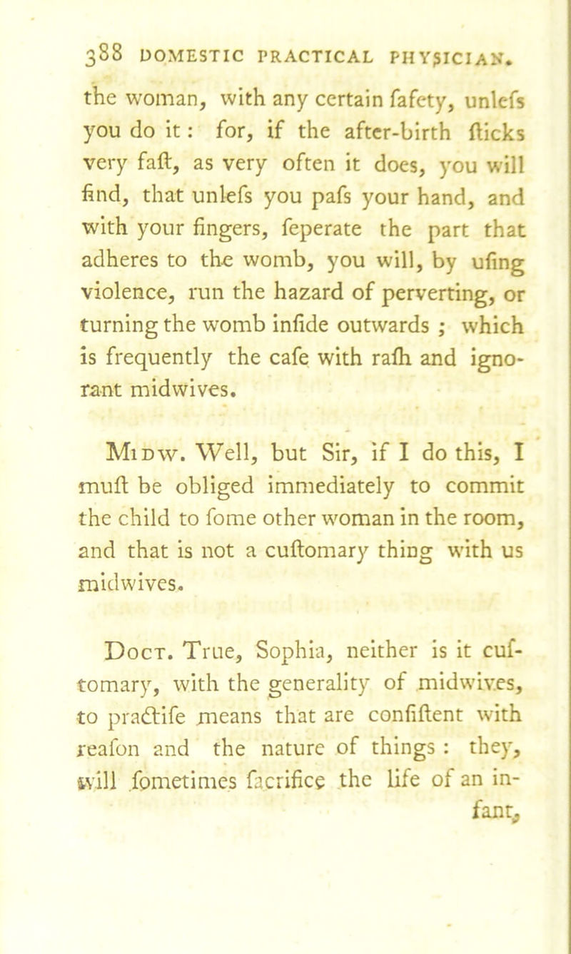 the woman, with any certain fafety, unlefs you do it: for, if the after-birth flicks very faft, as very often it does, you will find, that unlefs you pafs your hand, and with your fingers, feperate the part that adheres to the womb, you will, by ufing violence, run the hazard of perverting, or turning the womb infide outwards ; which is frequently the cafe with rafli and igno- rant midwives. Midw. Well, but Sir, if I do this, I mufl be obliged immediately to commit the child to fome other woman in the room, and that is not a cuftomary thing with us midwives. Doct. True, Sophia, neither is it cuf- tomary, with the generality of midwlv.es, to pradhife means that are confiftent with reafon and the nature of things : they, ivill fometimes facrifice the life of an in- fant,,