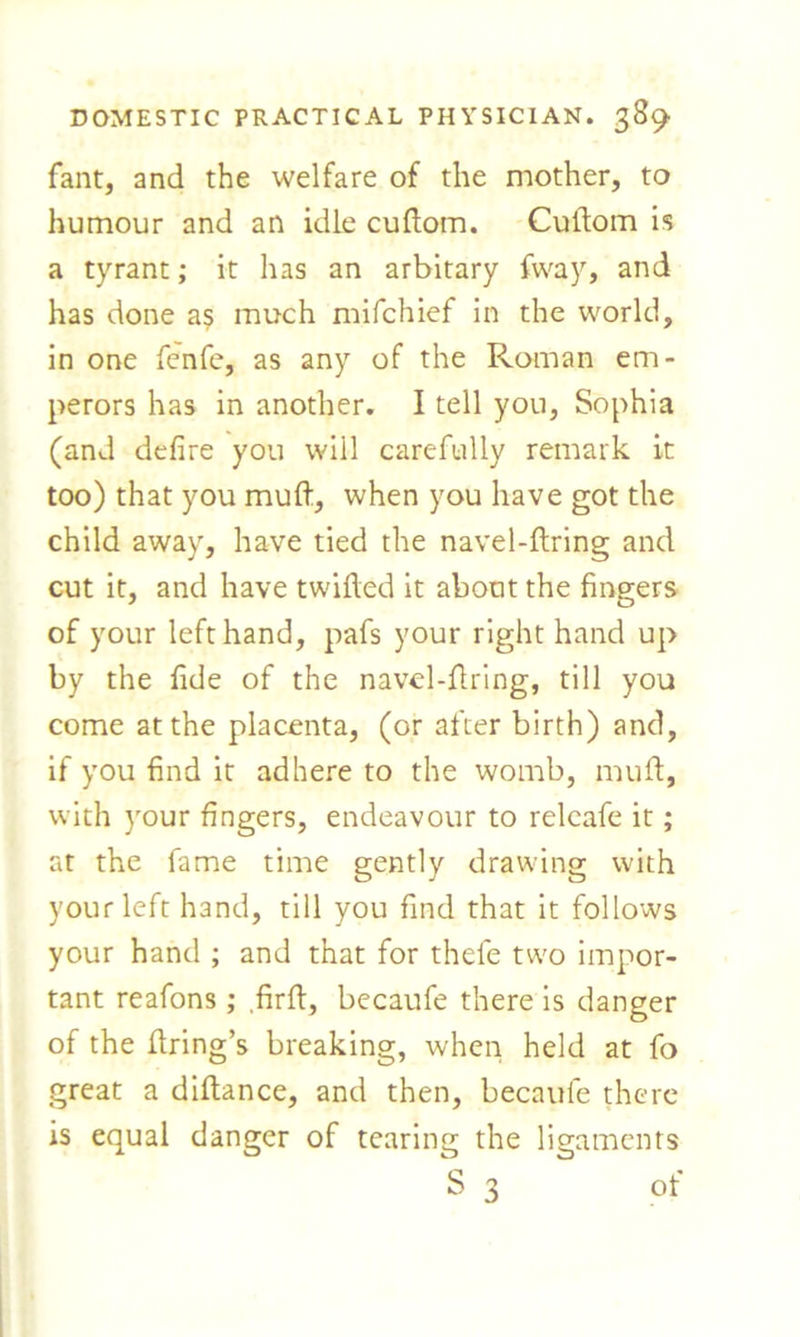 fant, and the welfare of the mother, to humour and an idle cudom. Cudom is a tyrant; it has an arbitary fvvay, and has done as much mifchief in the world, in one fenfe, as any of the Roman em- perors has in another. I tell you, Sophia (and defire you will carefully remark it too) that you muft, when you have got the child away, have tied the navel-dring and cut it, and have twilled it about the fingers of your left hand, pafs your right hand up by the fide of the navel-firing, till you come at the placenta, (or after birth) and, if you find it adhere to the womb, mud, with your fingers, endeavour to releafe it; at the fame time gently drawing with your left hand, till you find that it follows your hand ; and that for thefe two impor- tant reafons; .fird, becaufe there is danger of the dring’s breaking, when held at fo great a didance, and then, becaufe there is equal danger of tearing the ligaments S 3 of