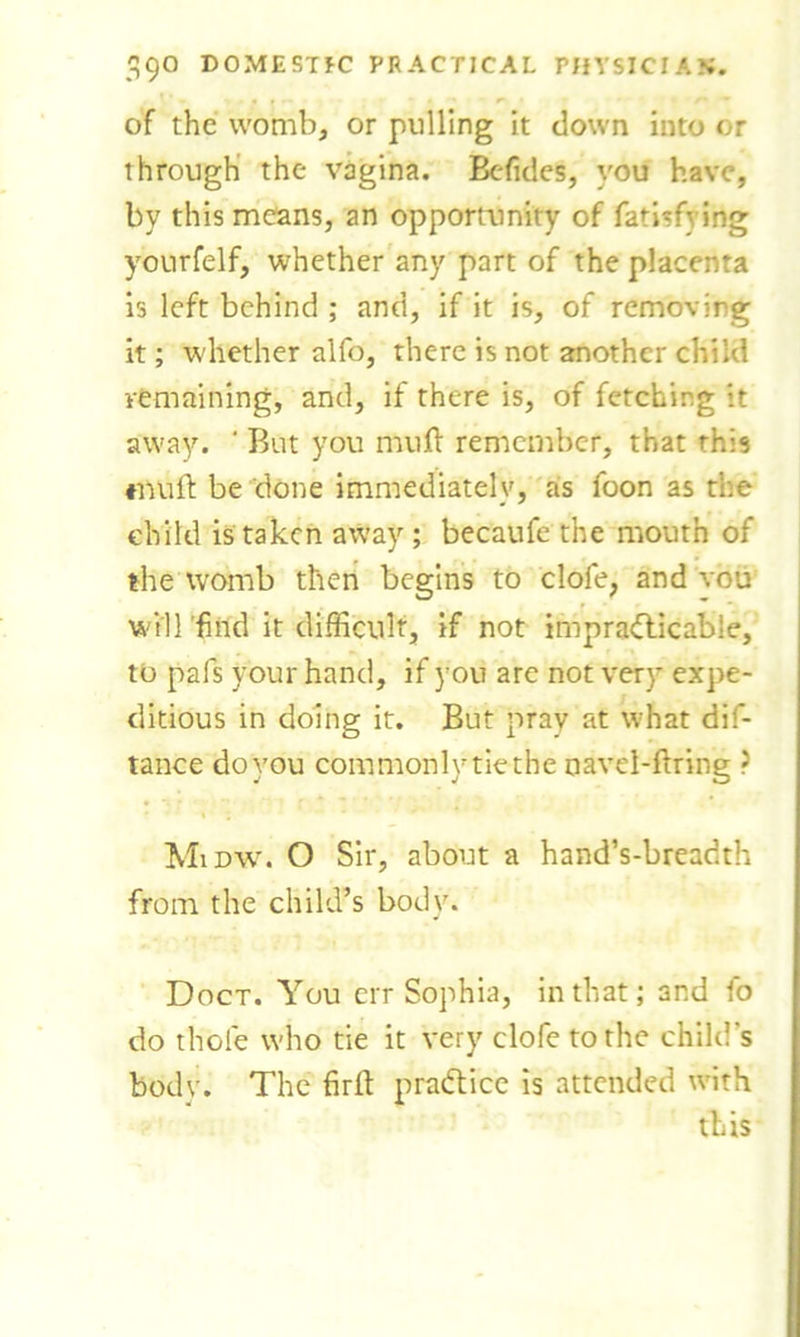 of the womb, or pulling it down into or through the vagina. Befides, vou have, by this means, an opportunity of fatisfving yourfelf, whether any part of the placenta is left behind ; and, if it is, of removing it; whether alfo, there is not another child remaining, and, if there is, of fetching it away. ‘ But you muft remember, that this ♦mift be done immediately, as foon as the child is taken away ; becaufe the mouth of the womb then begins to clofe, and vou wVU’find it difficult, if not impracticable, to pafs your hand, if you are not very expe- ditious in doing it. But pray at what dis- tance do you commonly tie the navel-firing ? Midw. O Sir, about a hand’s-breadth from the child’s body. Doct. You err Sophia, in that; and fo do thole who tie it very clofe to the child’s body. The firft practice is attended with this