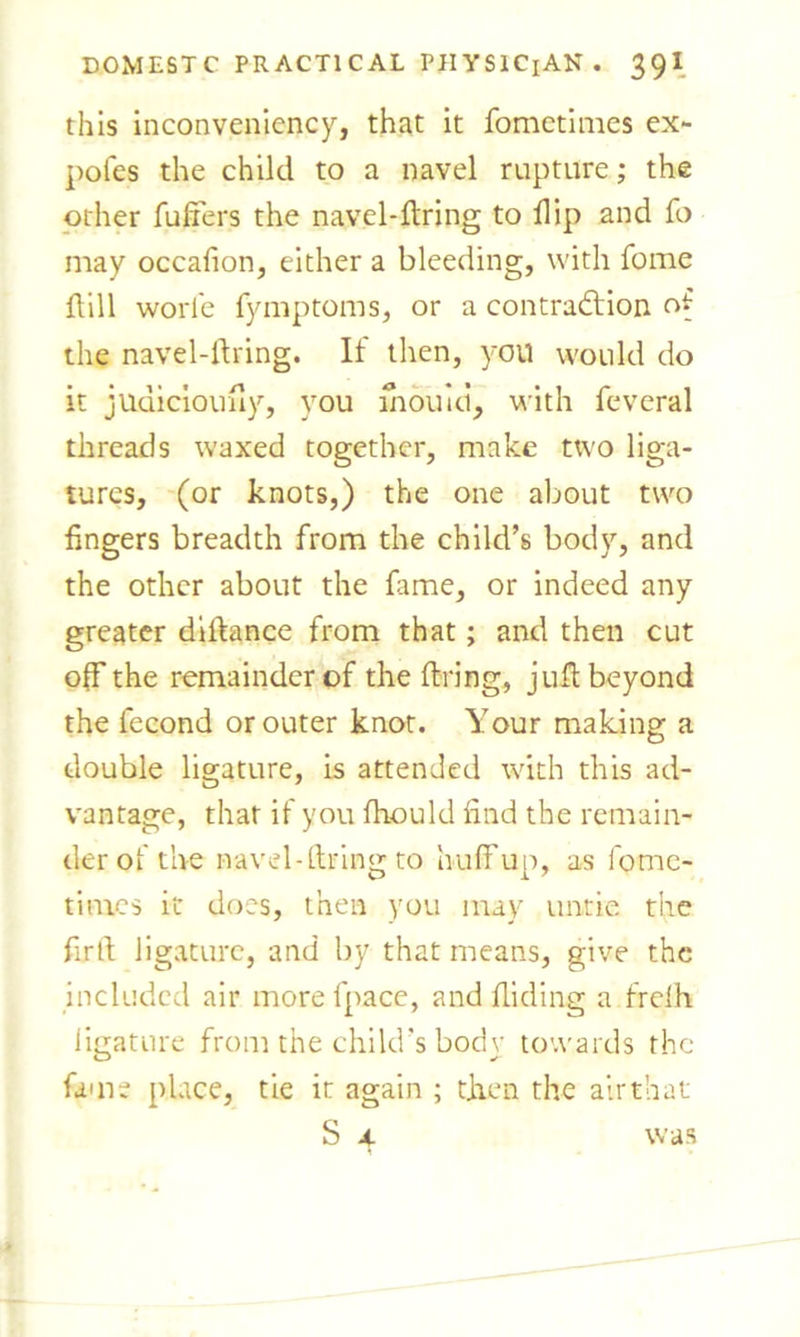 this inconveniency, that it fometimes ex- pofes the child to a navel rupture; the other fullers the navel-firing to flip and fo may occafion, either a bleeding, with fome dill worle fymptoms, or a contraction of the navel-firing. If then, you would do it jUuiciouhy, you mould, with feveral threads waxed together, make two liga- tures, (or knots,) the one about two fingers breadth from the child’s body, and the other about the fame, or indeed any greater didance from that; and then cut off the remainder of the firing, juft beyond the fecond or outer knot. Your making a double ligature, is attended with this ad- vantage, that if you fhould find the remain- der of the navel-firing to huff up, as fome- times it does, then you may untie the firfi ligature, and by that means, give the included air morefpace, and Hiding a frelh ligature from the child’s body towards the fame place, tie it again ; then the airthat S 4 was