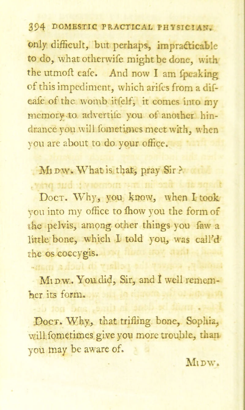 only difficult, but perhaps, impracticable to do, what otherwife might be done, with the utmoft eafe. And now I am fpcaking of this impediment, which arifes from a dif- eafe of the womb itfelf, it comes into my memory to advertile you of another hin- drance you will fometimes meet with, when you are about to do your office. Mi dw. What is that, pray Sir > Doct. Why, you know, when I took you into my office to fhow you the form of the pelvis, among other things you faw a little bone, which I told you, was call’d the os coccygis. Midw. You did. Sir, and I well remem- ber its form. Doct. Why, that trifling bone, Sophia, will fometimes give you more trouble, than you may be aware of. Midw.