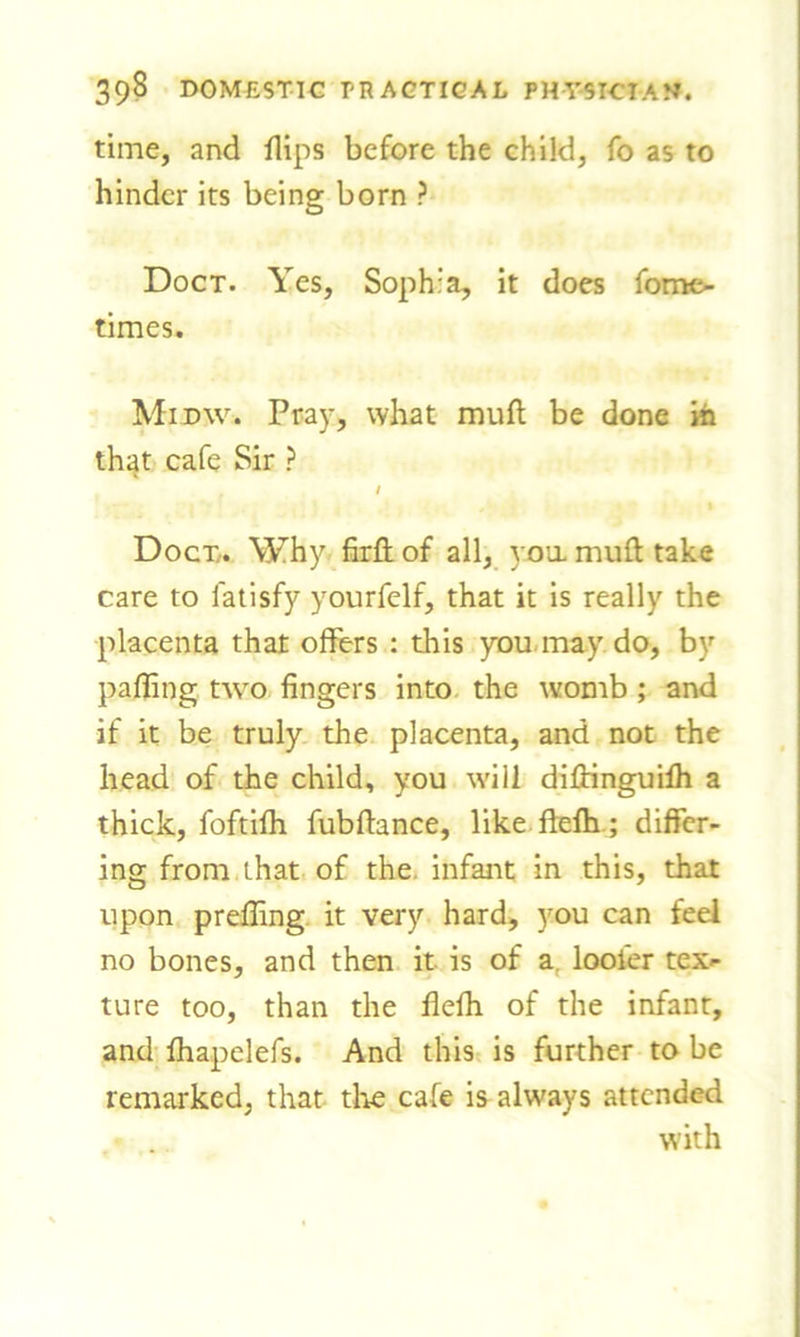 time, and flips before the child, fo as to hinder its being born ? Doct. Yes, Soph:a, it does fome- times. Midw. Pray, what muft be done in that cafe Sir ? / Docx. Why firft of all, you muft take care to latisfy yourfelf, that it is really the placenta that offers : this you may do, by palling two fingers into the womb ; and if it be truly the placenta, and not the head of the child, you will diftinguifh a thick, foftifh fubftance, like ftefh; differ- ing from that of the infant in this, that upon preffing it very hard, you can feel no bones, and then it is of a looter tex- ture too, than the flelh of the infant, and fhapelefs. And this is further to be remarked, that the cafe is always attended with