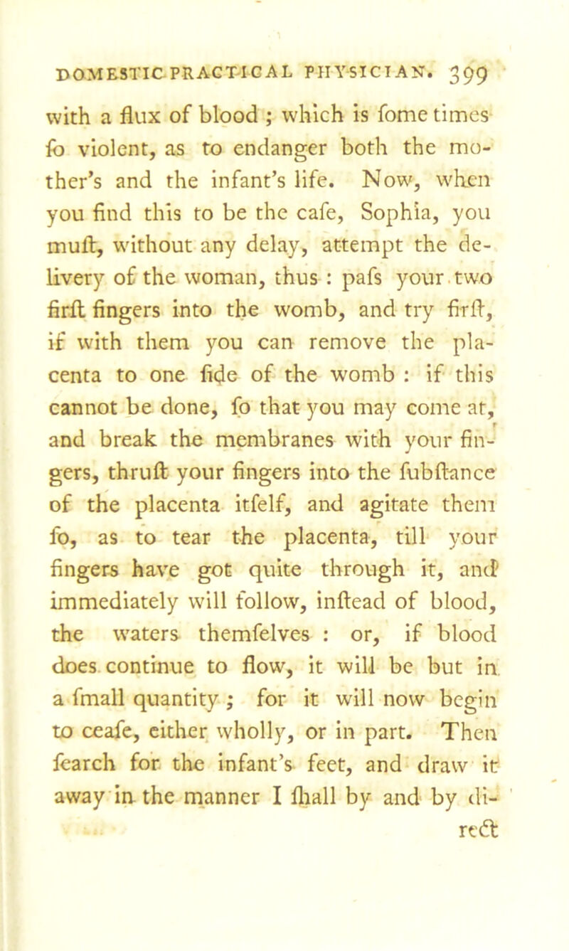 with a flux of blood ; which is fome times fo violent, as to endanger both the mo- ther’s and the infant’s life. Now, when you find this to be the cafe, Sophia, you mull, without any delay, attempt the de- livery of the woman, thus : pafs your two firfi: fingers into the womb, and try firfl, if with them you can remove the pla- centa to one fide of the wromb : if this cannot be done, fo that you may come at, r and break the membranes with your fin- gers, thruft your fingers into the fubftance of the placenta itfelf, and agitate them fo, as to tear the placenta, till your fingers have got quite through it, and' immediately will follow, inftead of blood, the waters themfelves : or, if blood does continue to flow, it will be but in a fmall quantity ; for it will now begin to ceafe, either wholly, or in part. Then fearch for the infant’s feet, and draw it away in. the manner I fliall by and by di- rect