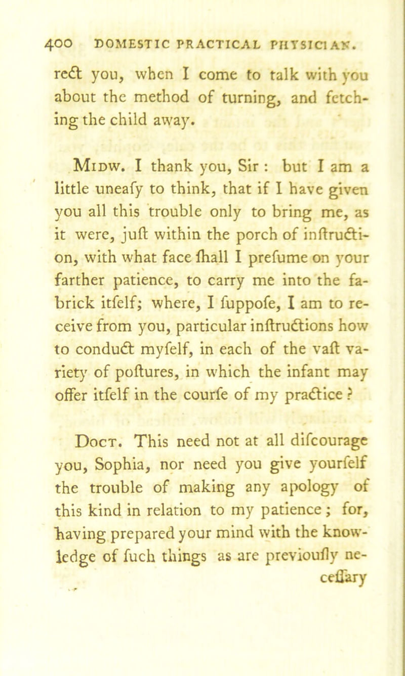 reft you, when I come to talk with you about the method of turning, and fetch- ing the child away. Midw. I thank you, Sir : but I am a little uneafy to think, that if I have given you all this trouble only to bring me, as it were, juft within the porch of inftrudti- on, with what face fhall I prefume on your farther patience, to carry me into the fa- brick itfelf; where, I fuppofe, I am to re- ceive from you, particular inftrudtions how to conduct myfelf, in each of the vaft va- riety of poftures, in which the infant may offer itfelf in the courfe of my practice ? Doct. This need not at all difeourage you, Sophia, nor need you give yourfelf the trouble of making any apology of this kind in relation to my patience ; for, having prepared your mind with the know- ledge of fuck things as are previoufty ne- ceflary