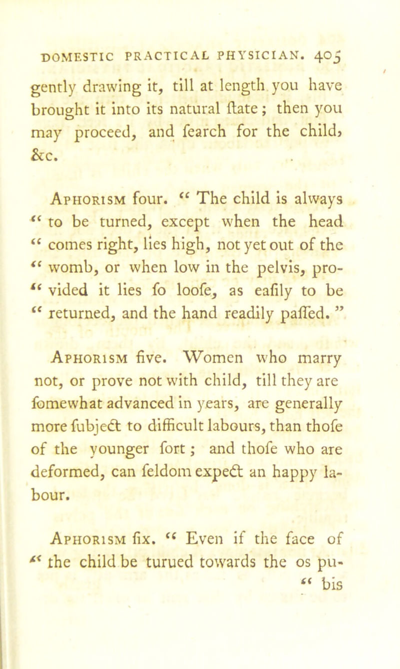 gently drawing it, till at length you have brought it into its natural Hate; then you may proceed, and fearch for the child} he. Aphorism four. “ The child is always <c to be turned, except when the head “ comes right, lies high, not yet out of the te womb, or when low in the pelvis, pro- “ vided it lies fo loofe, as eafily to be “ returned, and the hand readily pafted. ” Aphorism five. Women who marry not, or prove not with child, till they are fomewhat advanced in years, are generally more fubjedt to difficult labours, than thofe of the younger fort; and thofe who are deformed, can feldom expedt an happy la- bour. Aphorism fix. “ Even if the face of the child be turued towards the os pu- “ bis