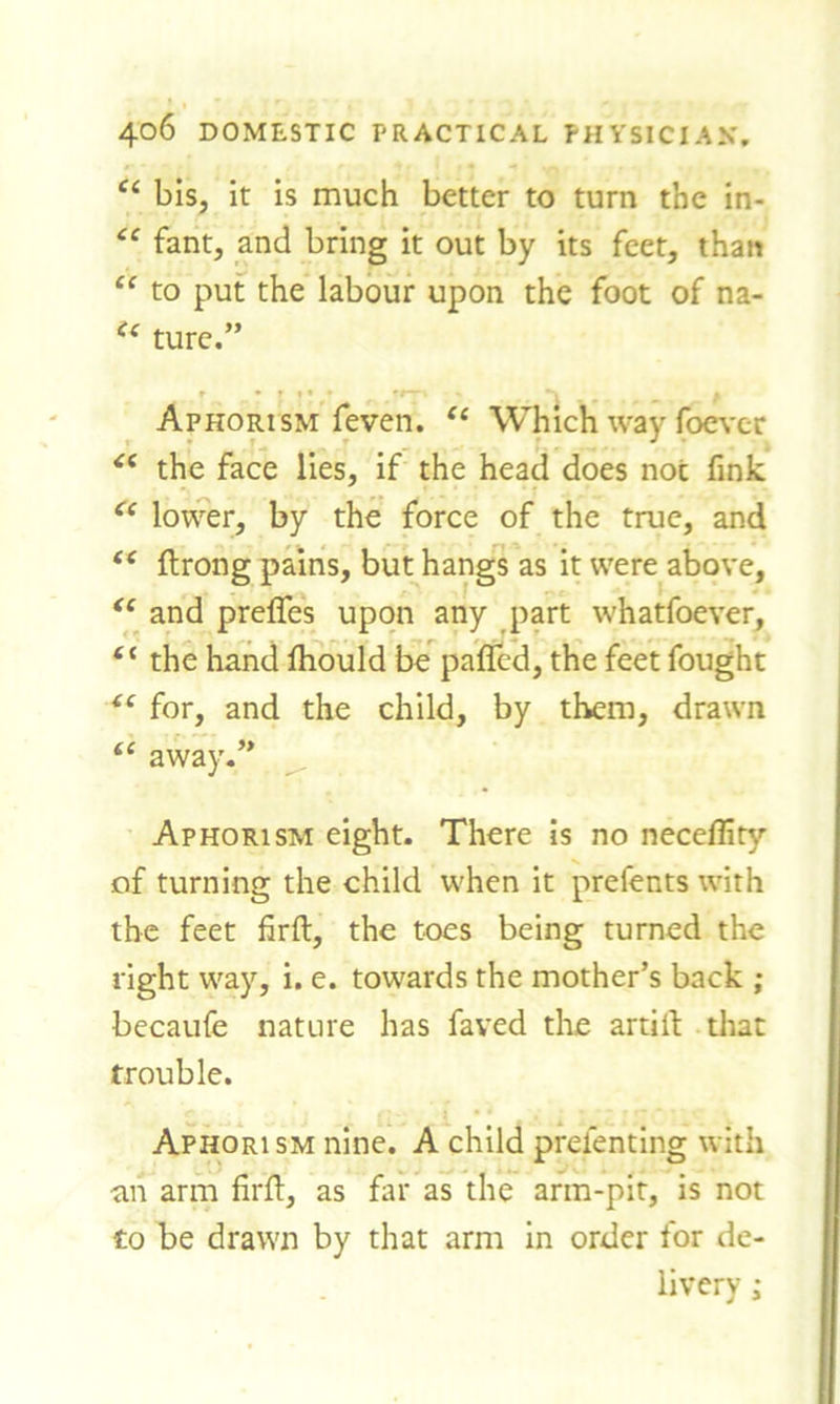 £c bis, it is much better to turn the in- cc fant, and bring it out by its feet, than cc to put the labour upon the foot of na- “ ture.” Aphorism feven. 11 Which wav foever J ■ £( the face lies, if the head does not fink 61 lower, by the force of the true, and tc ftrong pains, but hangs as it were above, “ and preffes upon any part whatfoever, t( the hand Ihould be pafied, the feet fought iC for, and the child, by them, drawn te away.” Aphorism eight. There is no neceflity of turning the child when it prefects with the feet firft, the toes being turned the right way, i. e. towards the mother’s back ; becaufe nature has fayed the artife that trouble. Aphorism nine. A child prefenting with an arm firfe, as far as the arm-pit, is not to be drawn by that arm in order for de- livery ;