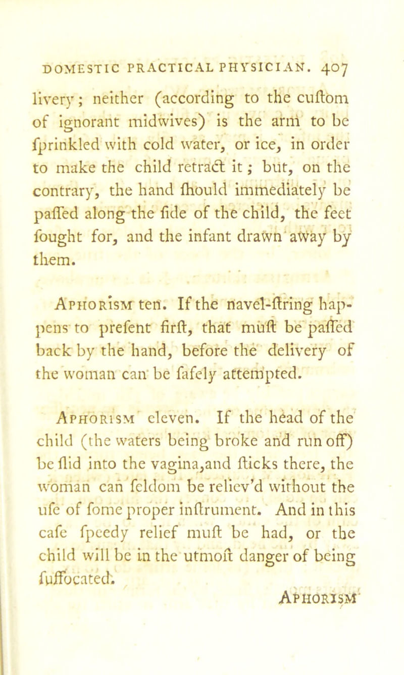 livery; neither (according to the cuflom of ignorant midwives) is the ami to be fprinkled with cold water, or ice, in order to make the child retradl it; but, on the contrary, the hand fhould immediately be paffed along the fide of the child, the feet fought for, and the infant drawn aWay by them. Aphorism ten. If the navel-firing hap- pens to prefent firfl, that mufl be paffed back by the hand, before the delivery of the woman can be fafely attempted. Aphorism eleven. If the head of the child (the waters being broke and runoff) be flid into the vagina,and flicks there, the woman can fcldom be reliev’d without the ufe of fome proper inflrument. And in this cafe fpcedy relief mufl be had, or the child will be in the utmofl danger of being fuffocated. Aphorism