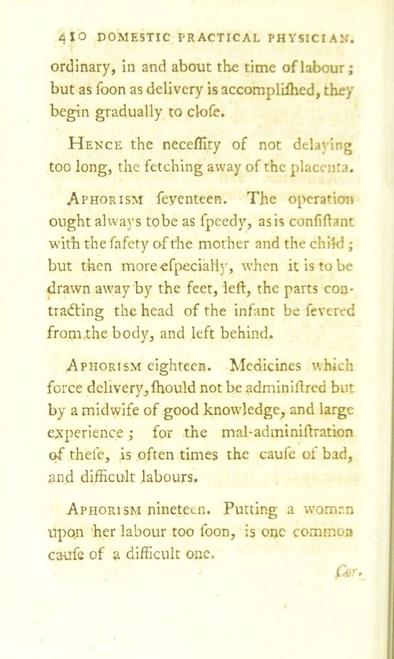 ordinary, in and about the time of labour; but as foon as delivery is accompliffied, they begin gradually to clofe. Hence the neceffity of not delaying too long, the fetching away of the placenta. Aphorism feyenteen. The operation ought always to be as fpeedy, as is confidant with the fafety of the mother and the child ; but then more efpecialiy, when it is to be drawn away by the feet, left, the parts con- trailing the head of the infant be fevered from,the body, and left behind. Aphorism eighteen. Medicines which force delivery, ihould not be adminiftred but by a midwife of good knowledge, and large experience; for the mal-adminiftration of theie, is often times the caufe of bad, and difficult labours. Aphorism nineteen. Putting a women upqn her labour too foon, is one common caufe of a difficult one. Per.