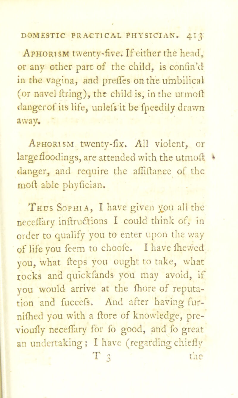 Aphorism twenty-five. If either the head, or any other part of the child, is confin’d in the vagina, and prelYes on the umbilical (or navel firing), the child is, in the utmofi: dangerof its life, unlels it be fpeedily drawn away. Aphorism twenty-fix. All violent, or large floodings, are attended with the utmofi * danger, and require the affifiance of the moft able phyfician. Thus Sophia, I have given you all the neceflary infiru&ions I could think of, in order to qualify you to enter upon the way of life you feem to choofe. I have fhewed you, what fteps you ought to take, what rocks and quickfands you may avoid, if you would arrive at the fhore of reputa- tion and fuccefs. And after having fur- nifhed you with a fiore of knowledge, pre- vioufiy neceflary for fo good, and fo great an undertaking; I have (regardingchiefly T 3 the