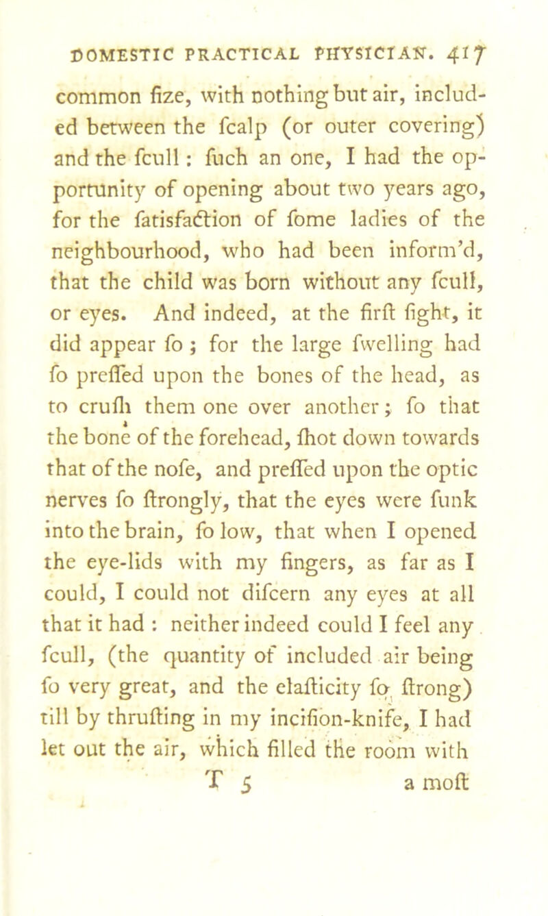 common fize, with nothing but air, includ- ed between the fcalp (or outer covering) and the fcull: fuch an one, I had the op- portunity of opening about two years ago, for the fatisfadtion of fome ladies of the neighbourhood, who had been inform’d, that the child was born without any fcull, or eyes. And indeed, at the firfi: fight, it did appear fo ; for the large fwelling had fo prefired upon the bones of the head, as to crufli them one over another; fo that the bone of the forehead, fhot down towards that of the nofe, and prefifed upon the optic nerves fo ftrongly, that the eyes were funk into the brain, fo low, that when I opened the eye-lids with my fingers, as far as I could, I could not difcern any eyes at all that it had : neither indeed could I feel any fcull, (the quantity of included air being fo very great, and the elafticity fo ftrong) till by thrufting in my incifion-knife, I had let out the air, which filled the room with T 5 a molt