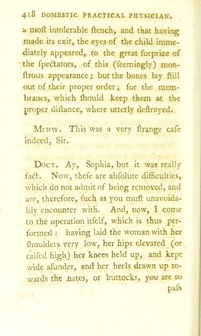 a moft intolerable flench, and that having made its exit, the eyes of the child imme- diately appeared, to the great furprize of the fpectators, of this (feemingly) mon- flrous appearance; but the bones lay {fill out of their proper order; for the mem- branes, which fhould keep them at the proper diflance, where utterly deflroyed. M’.dw. This'was a very flrange cafe indeed, Sir. Doct. Ay, Sophia, but it was really fadl. Now, thefe are abfolute difficulties, which do not admit of being removed, and are, therefore, fuch as you mufl unavoida- bly encounter with. And, now, I come to. the operation itfelf, which is thus per- formed : having laid the woman with her fhoulders very low, her hips elevated (or raifed high) her knees held up, and kept wide afunder, and her heels drawn up to- wards the nates, or buttocks, you are to pals