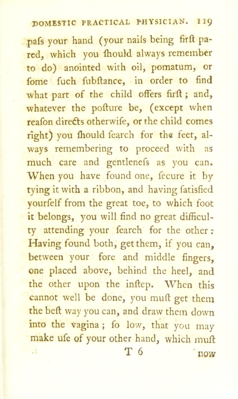 pafs your hand (your nails being fkft pa- red, which you fhould always remember to do) anointed with oil, pomatum, or fome fuch fubftance, in order to find what part of the child offers firft ; and, whatever the pofture be, (except when reafon direfts otherwife, or the child comes right) you fliould fearch for the feet, al- ways remembering to proceed with as much care and gentlenefs as you can. When you have found one, fecure it by tying it with a ribbon, and having fatisfied yourfelf from the great toe, to which foot it belongs, you will find no great difficul- ty attending your fearch for the other: Having found both, get them, if you can, between your fore and middle fingers, one placed above, behind the heel, and the other upon the inftep. When this cannot well be done, you mu ft get them the beft way you can, and draw them down into the vagina; fo low, that you may make ufe of your other hand, which muff T 6 now