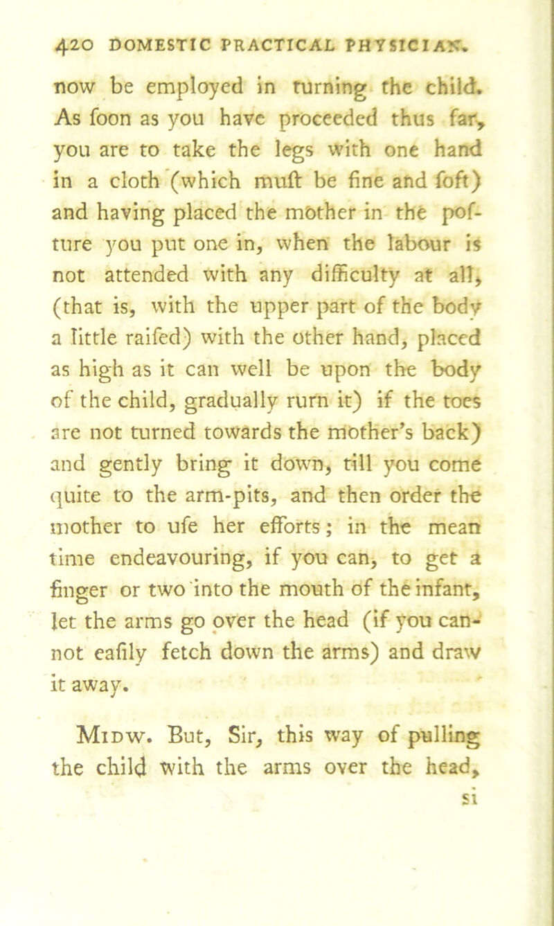 dow be employed in turning the child. As foon as you have proceeded thus far, you are to take the legs with one hand in a cloth (which muff be fine and foft) and having placed the mother in the pof- ture you put one in, when the labour is not attended with any difficulty at all, (that is, with the upper part of the body a little raifed) with the other hand, placed as high as it can well be upon the body of the child, gradually rurn it) if the toes are not turned towards the mother’s back) and gently bring it down, till you come quite to the arm-pits, and then order the mother to ufe her efforts; in the mean time endeavouring, if you can, to get a finger or two into the mouth of the infant, let the arms go over the head (if you can- not eafily fetch down the arms) and draw it away. Midw. But, Sir, this way of pulling the child with the arms over the head. si