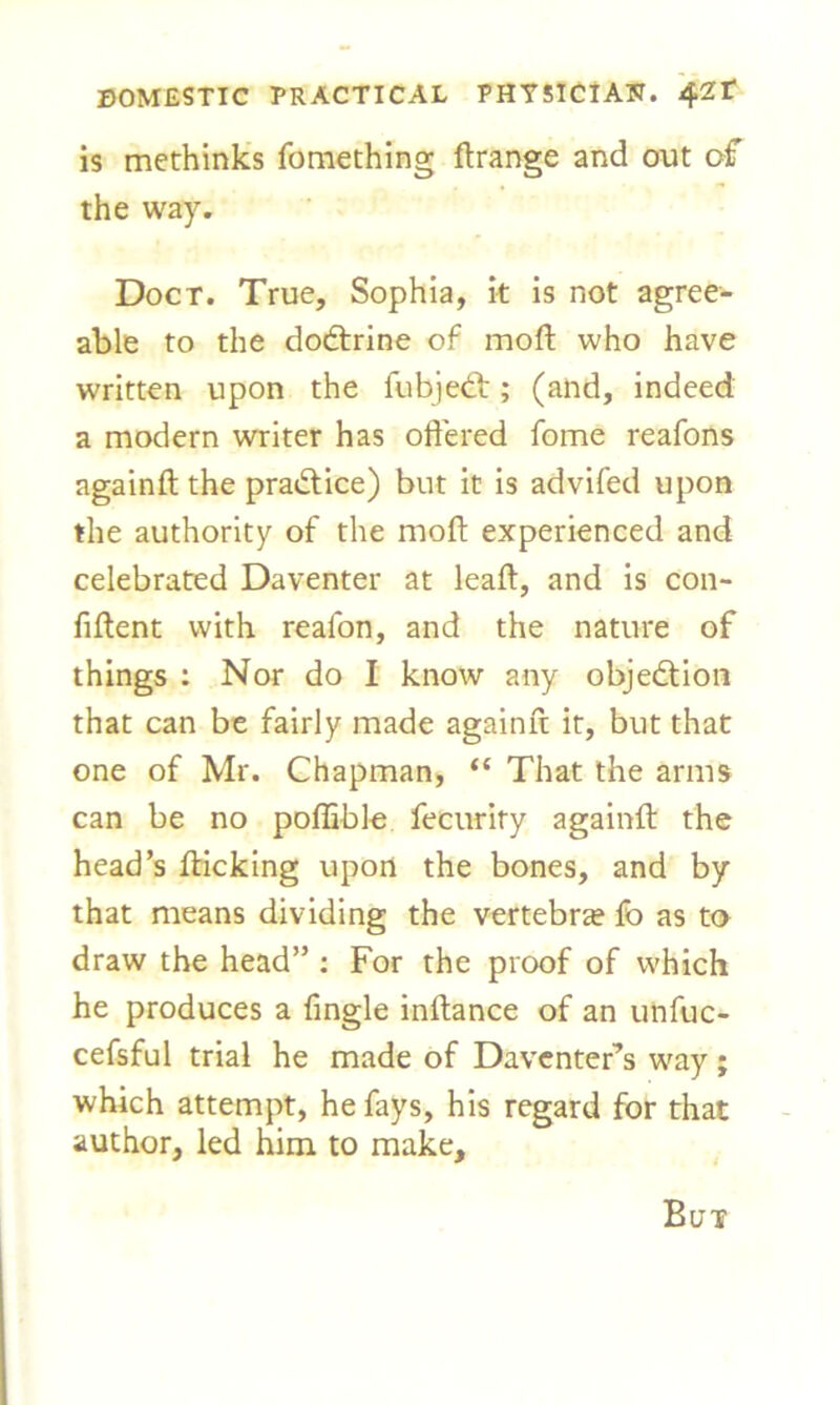 is methinks fomething ftrange and out of the way. Doct. True, Sophia, it is not agree- able to the dodrine of mod who have written upon the fubjed; (and, indeed a modern writer has offered fome reafons againft the practice) but it is advifed upon the authority of the moft experienced and celebrated Daventer at leaft, and is con- fident with real'on, and the nature of things : Nor do I know any objection that can be fairly made againft it, but that one of Mr. Chapman, “ That the arms can be no poflible fecurity againft the head’s fticking upon the bones, and by that means dividing the vertebrae fo as to draw the head” : For the proof of which he produces a fingle inftance of an unfuc- cefsful trial he made of Daventer’s way ; which attempt, he fays, his regard for that author, led him to make. But