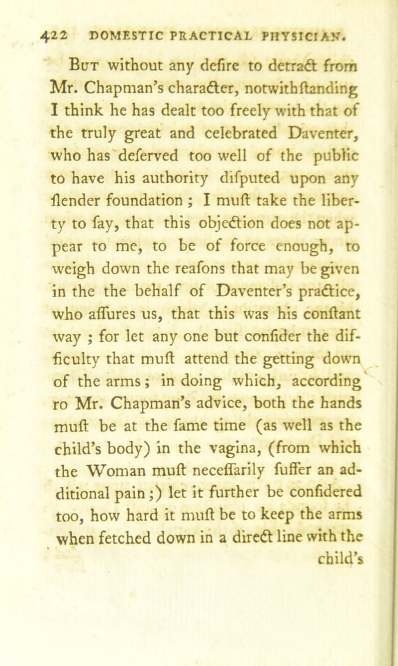 But without any defire to detradt from Mr. Chapman’s character, notwith{landing I think he has dealt too freely with that of the truly great and celebrated Daventer, who has deferved too well of the public to have his authority difputed upon any {lender foundation ; I muft take the liber- ty to fay, that this objection does not ap- pear to me, to be of force enough, to weigh down the reafons that may be given in the the behalf of Daventer’s pradlice, who allures us, that this was his conftant way ; for let any one but confider the dif- ficulty that mull attend the getting down of the arms; in doing which, according ro Mr. Chapman’s advice, both the hands muft be at the fame time (as well as the child’s body) in the vagina, (from which the Woman muft neceflarily fuffer an ad- ditional pain;) let it further be confidered too, how hard it muft be to keep the arms when fetched down in a dirett line with the child’s