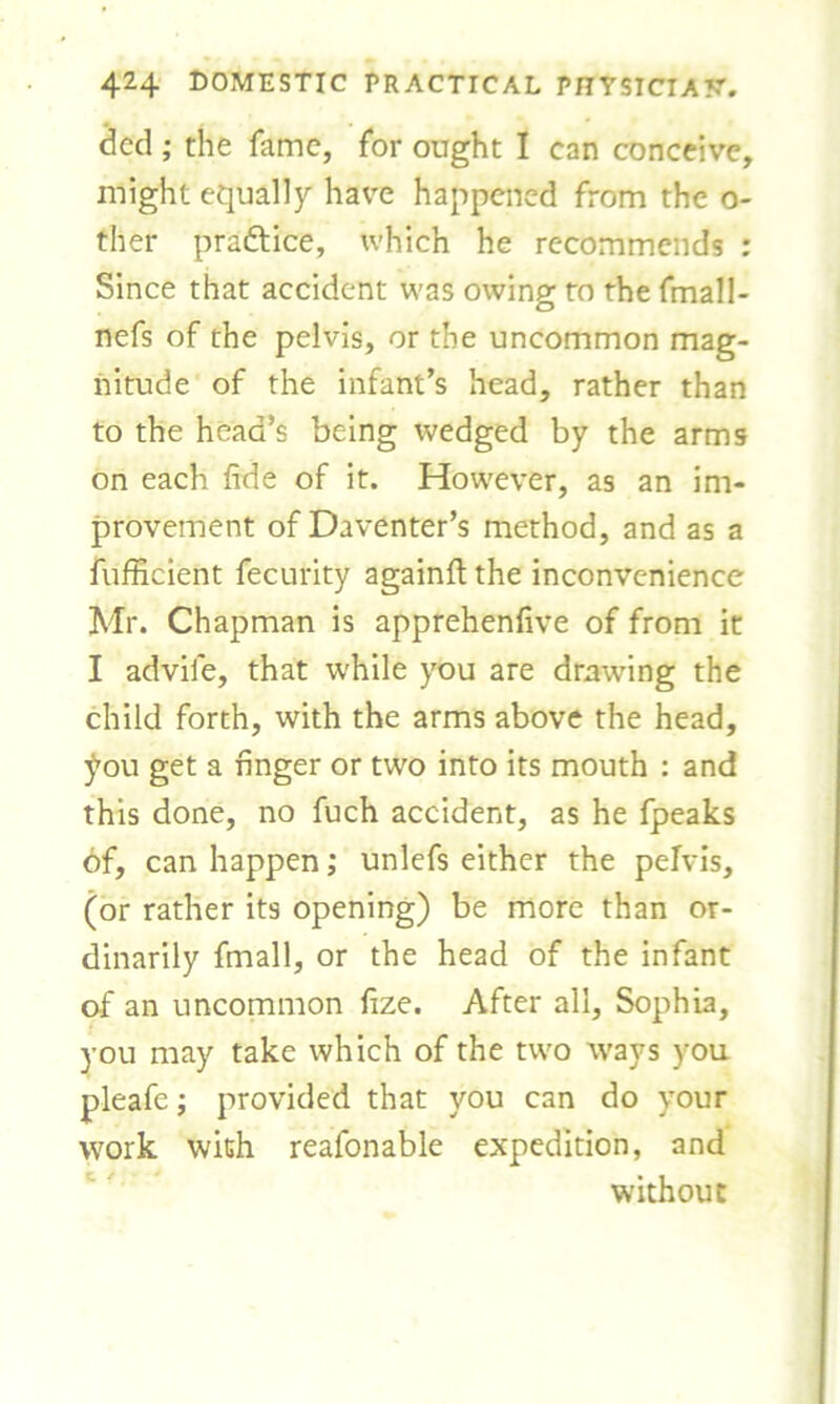 dcd ; the fame, for ought I can conceive, might equally have happened from the o- ther pra&ice, which he recommends : Since that accident was owing to the fmall- nefs of the pelvis, or the uncommon mag- nitude of the infant’s head, rather than to the head’s being wedged by the arms on each fide of it. However, as an im- provement of Daventer’s method, and as a fufficient fecurity againft the inconvenience Mr. Chapman is apprehenfive of from it I advile, that while you are dratving the child forth, with the arms above the head, £ou get a finger or two into its mouth : and this done, no fuch accident, as he fpeaks 6f, can happen; unlefs either the pelvis, (or rather its opening) be more than or- dinarily fmall, or the head of the infant of an uncommon fize. After all, Sophia, you may take which of the two ways you pleafe; provided that you can do your work with reafonable expedition, and without