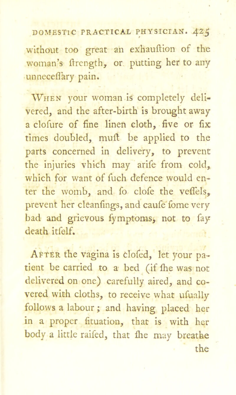 without too great an exhauftion of the woman’s ftrength, or putting her to any unneceffkry pain. When your woman is completely deli- vered, and the after-birth is brought away a clofure of fine linen cloth, five or fix times doubled, muft be applied to the parts concerned in delivery, to prevent the injuries vhich may arife from cold, which for want of fuch defence would en- ter the womb, and fo clofe the veflels, prevent her cleanfings, and caufe fome very bad and grievous fymptoms, not to fay death itfelf. After the vagina is clofed, let your pa- tient be carried to a bed (if Ihe was not delivered on one) carefully aired, and co- vered with cloths, to receive what ufually follows a labour; and having placed her in a proper fituation, that is with her body a little raifed, that file may breathe the