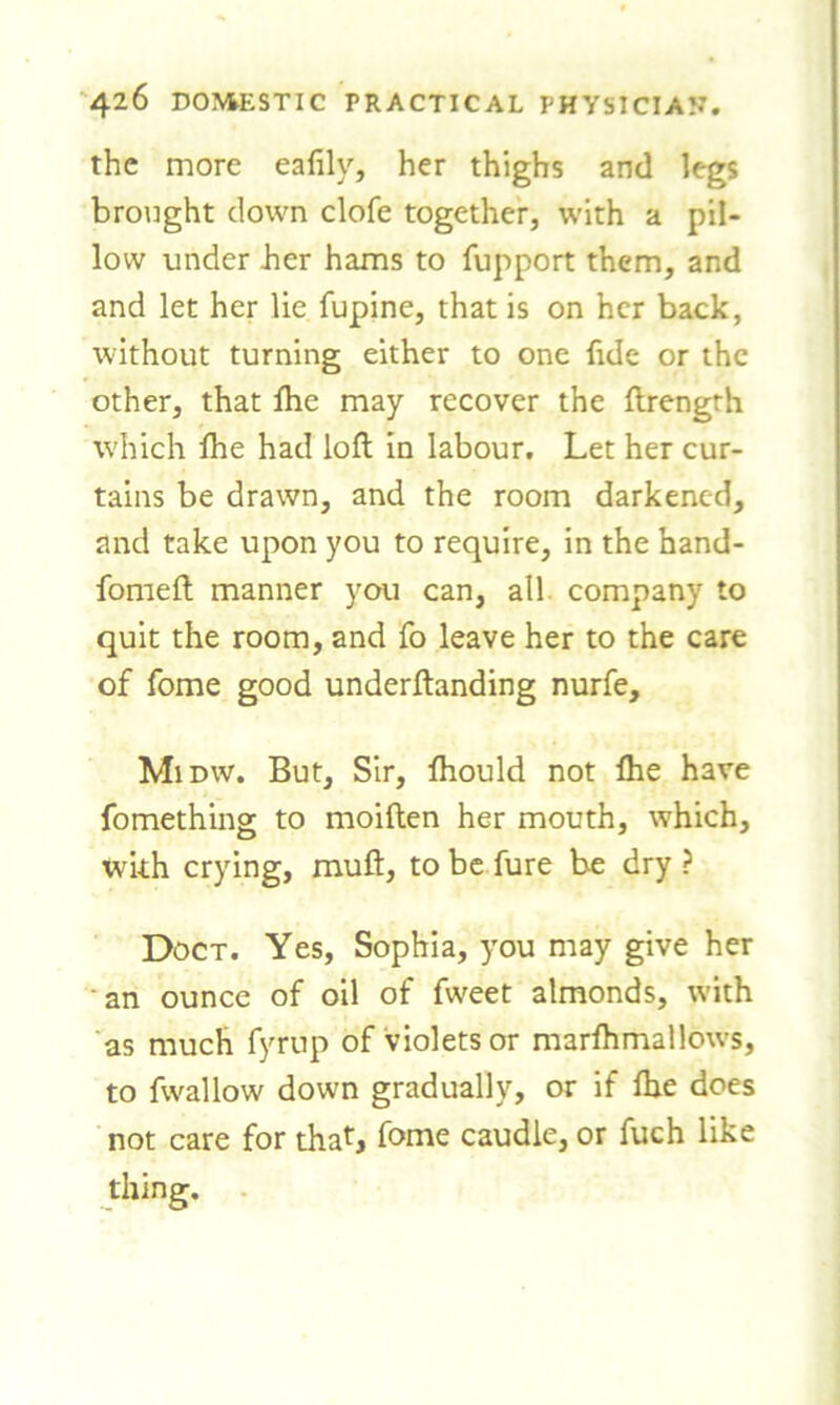 the more eafily, her thighs and legs brought clown clofe together, with a pil- low under her hams to fupport them, and and let her lie fupine, that is on her back, without turning either to one fide or the other, that Ihe may recover the ftrengrh which ihe had loft in labour. Let her cur- tains be drawn, and the room darkened, and take upon you to require, in the hand- fomeft manner you can, all company to quit the room, and fo leave her to the care of fome good underftanding nurfe, Midw. But, Sir, ftiould not ihe have fomething to moiften her mouth, which, with crying, rauft, to be fure be dry ? Doct. Yes, Sophia, you may give her an ounce of oil of fweet almonds, with as much fyrup of violets or marihmallows, to fwallow down gradually, or if ihe does not care for that, fome caudle, or fuch like thing.