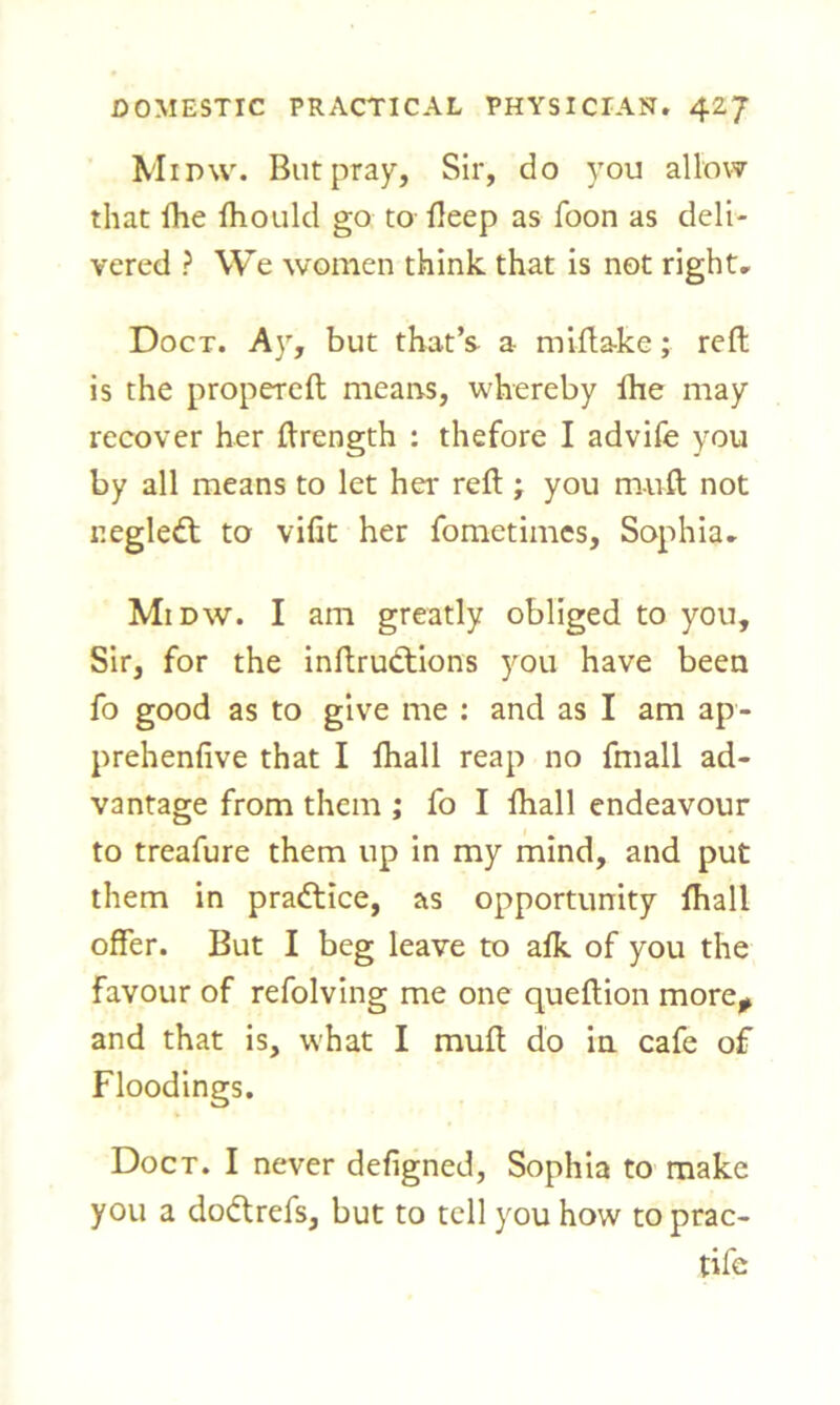 Mimv. But pray. Sir, do you allow that (he fhould go to deep as foon as deli- vered ? We women think that is not right, Doct. Ay, but that’s a mifta-ke; reft is the propereft means, whereby lhe may recover her ftrength : thefore I advife you by all means to let her reft ; you muft not r.egledt to vifit her fometimes, Sophia, Midw. I am greatly obliged to you. Sir, for the inftructions you have been fo good as to give me : and as I am ap- prehenfive that I fhall reap no fmall ad- vantage from them ; fo I fhall endeavour to treafure them up in my mind, and put them in practice, as opportunity fhall offer. But I beg leave to afk of you the favour of refolving me one queftion more* and that is, what I muft do in cafe of Floodings. Doct. I never defigned, Sophia to make you a dodtrefs, but to tell you how to prac- tife