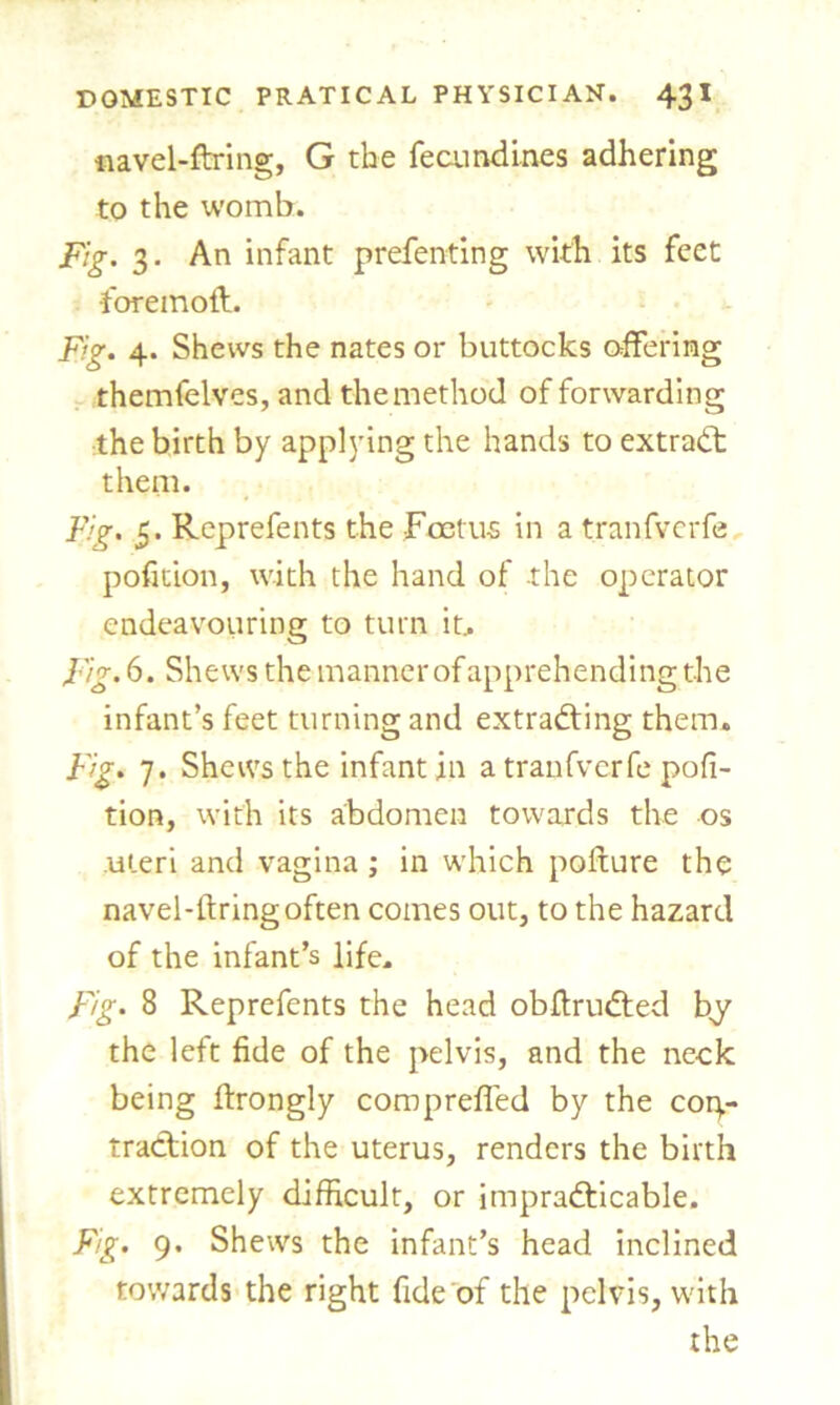 navel-firing, G the fecundities adhering to the womb. Fig. 3. An infant prefenting with its feet foremoft. Fig. 4. Shews the nates or buttocks offering themfelves, and the method of forwarding the birth by applying the hands to extract them. Fig. 5. Reprefents the Foetus in a tranfverfe pofition, with the hand of the operator endeavouring to turn it.. Fig. 6. Shews the manner of apprehending the infant’s feet turning and extracting them. Fig. 7. Shews the infant in a tranfverfe pofi- tion, with its abdomen towards the os uteri and vagina ; in which pofture the navel-firing often comes out, to the hazard of the infant’s life. Fig. 8 Reprefents the head obfiruCted by the left fide of the pelvis, and the neck being firongly compreffed by the con- traction of the uterus, renders the birth extremely difficult, or impracticable. Fig. 9. Shews the infant’s head inclined towards the right fide of the pelvis, with the