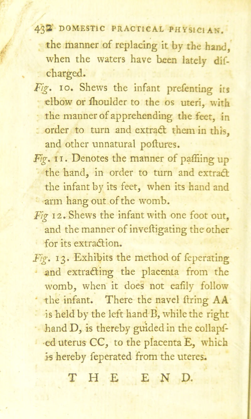 the manner of replacing it by the hand, when the waters have been lately dif- s charged. Fig. io. Shews the infant prefenting its elbow or ihoulder to the os uteri, with the manner of apprehending the feet, in order to turn and extract them in this, and other unnatural poftures. Fig. 11. Denotes the manner of paffiing up the hand, in order to turn and extract the infant by its feet, when its hand and arm hang out of the womb. Fig 12. Shews the infant with one foot out, and the manner of invefiigating the other for its extraction. Fig. 13. Exhibits the method of feperating and extracting the placenta from the womb, when it does not eafily follow * the infant. There the navel firing AA is held by the left hand B, while the right hand D, is thereby guided in the collapf- •ed uterus CC, to the placenta E, which is hereby feperated from the uteres. THE END.