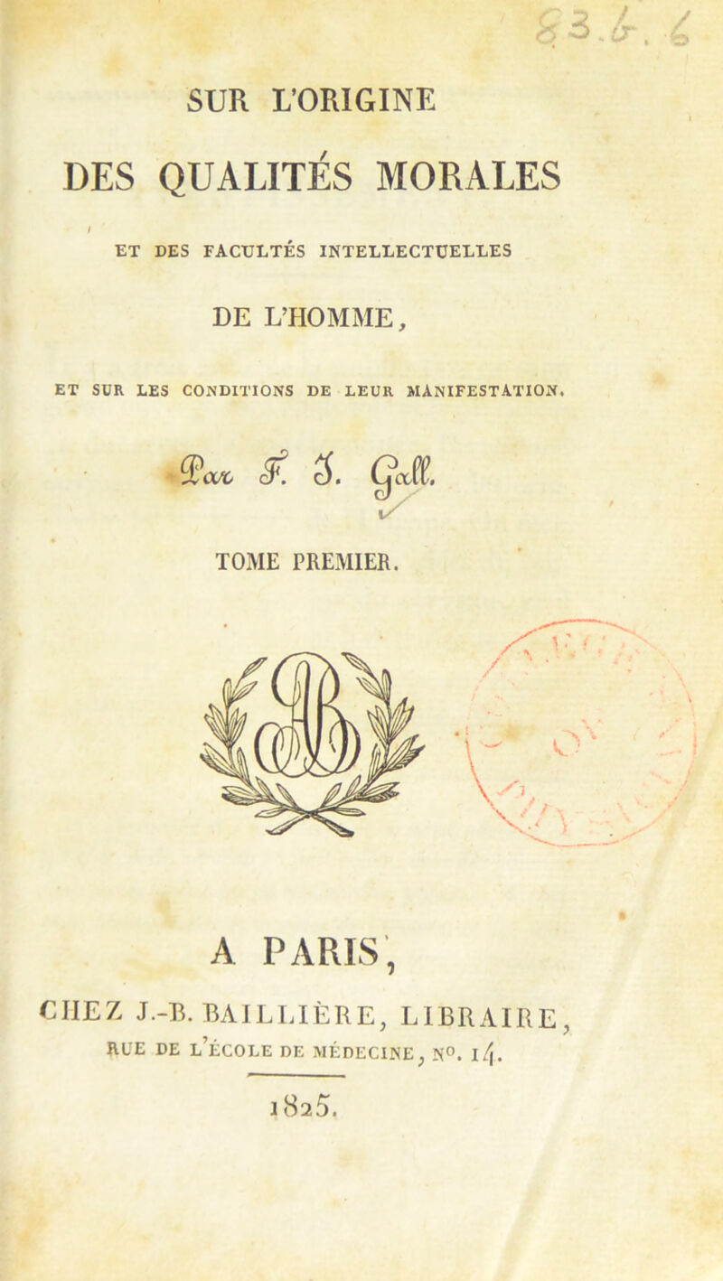 SUR L’ORIGINE DES QUALITÉS MORALES ET DES FACULTÉS INTELLECTUELLES DE L’HOMME, ET SUR LES CONDITIONS DE LEUR MANIFESTATION. A PARIS, CHEZ J.-B. BAILLIÈRE, LIBRAIRE, RUE DE l’école de MÉDECINE^ N°. l^\. 1825.