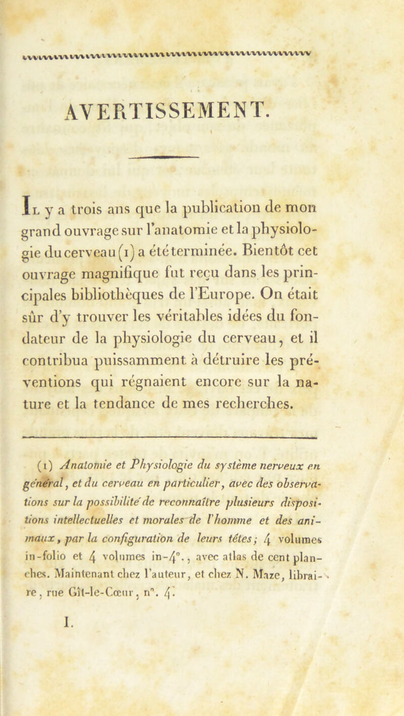 t,v^fi/w^v\ W\ VWV-WVV» W% WVl'W VW»'V%VWVV%»/W WVV'W AVERTISSEMENT. Il y a trois ans que la publication de mon grand ouvrage sur l’anatomie et la physiolo- gie du cerveau (i) a été terminée. Bientôt cet ouvrage magnifique fut reçu dans les prin- cipales bibliothèques de l’Europe. On était sûr d’y trouver les véritables idées du fon- dateur de la physiologie du cerveau, et il contribua puissamment à détruire les pré- ventions qui régnaient encore sur la na- ture et la tendance de mes recherches. (i) Anatomie et Physiologie du système neroeux en général^ et du ceroeau en particulier, avec des observa- tions sur la possibilité' de reconnaître plusieurs disposi- tions intellectuelles et morales de l’homme et des ani- maux, par la configuration de leurs têtes; 4 volumes in-folio et 4 volumes in-4°., avec atlas de cent plan- elies. Maintenant chez l’auteur, et chez N. M.nze, librai- re, rue Gît-le-Cœiir J n. 4-