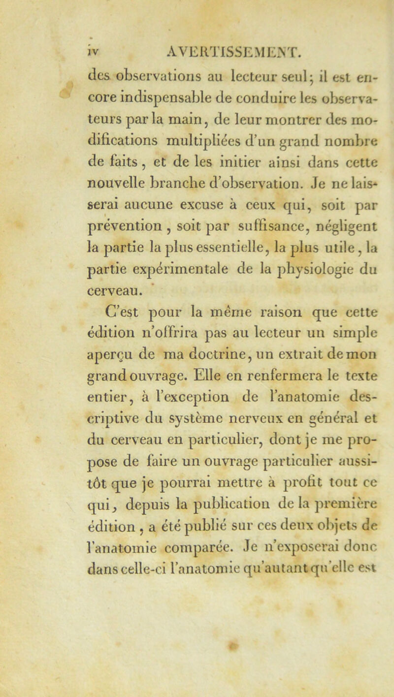 des observations au lecteur seul; il est en- core indispensable de conduire les observa- teurs par la main, de leur montrer des mo- difications multipliées d’un grand nombre de faits, et de les initier ainsi dans cette nouvelle branche d’observation. Je ne lais* serai aucune excuse à ceux qui, soit par prévention , soit par suffisance, négligent la partie la plus essentielle, la plus utile, la partie expérimentale de la physiologie du cerveau. C’est pour la même raison que cette édition n’offrira pas au lecteur un simple aperçu de ma doctrine, un extrait démon grand ouvrage. Elle en renfermera le texte entier, à l’exception de l’anatomie des- criptive du système nerveux en général et du cerveau en particulier, dont je me pro- pose de faire un ouvrage particulier aussi- tôt que je pourrai mettre à profit tout ce qui^ depuis la publication de la première édition , a été publié sur ces deux objets de l’anatomie comparée. Je n’exposerai donc dans celle-ci l’anatomie qu’autant qu’elle est