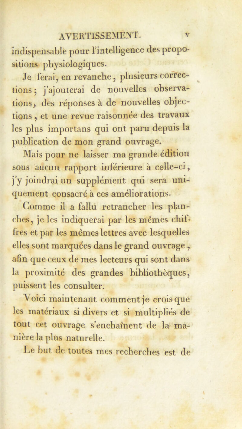 indispensable pour l’intelligence des propo- sitions physiologiques. Je ferai, en revanche, plusieurs correc- tions ; j’ajouterai de nouvelles observa- tions, des réponses à de nouvelles objec- tions , et une revue raisonnée des travaux les plus importans qui ont paru depuis la publication de mon grand ouvrage. Mais pour ne laisser ma grande édition sous aucun rapport inférieure à celle-ci, j’y joindrai un supplément qui sera uni- quement consacré à ces améliorations. Comme il a fallu retrancher les plan- ches, je les indiquerai par les memes chif- fres et par les memes lettres avec lesquelles elles sont marquées dans le grand ouvrage, afin que ceux de mes lecteurs qui sont dans la proximité des grandes bibliothèques, puissent les consulter. Voici maintenant comment je crois que les matériaux si divers et si multipliés de tout cet ouvrage s’enchaînent de la ma- nière la plus naturelle. Le but de toutes mes recherches est de