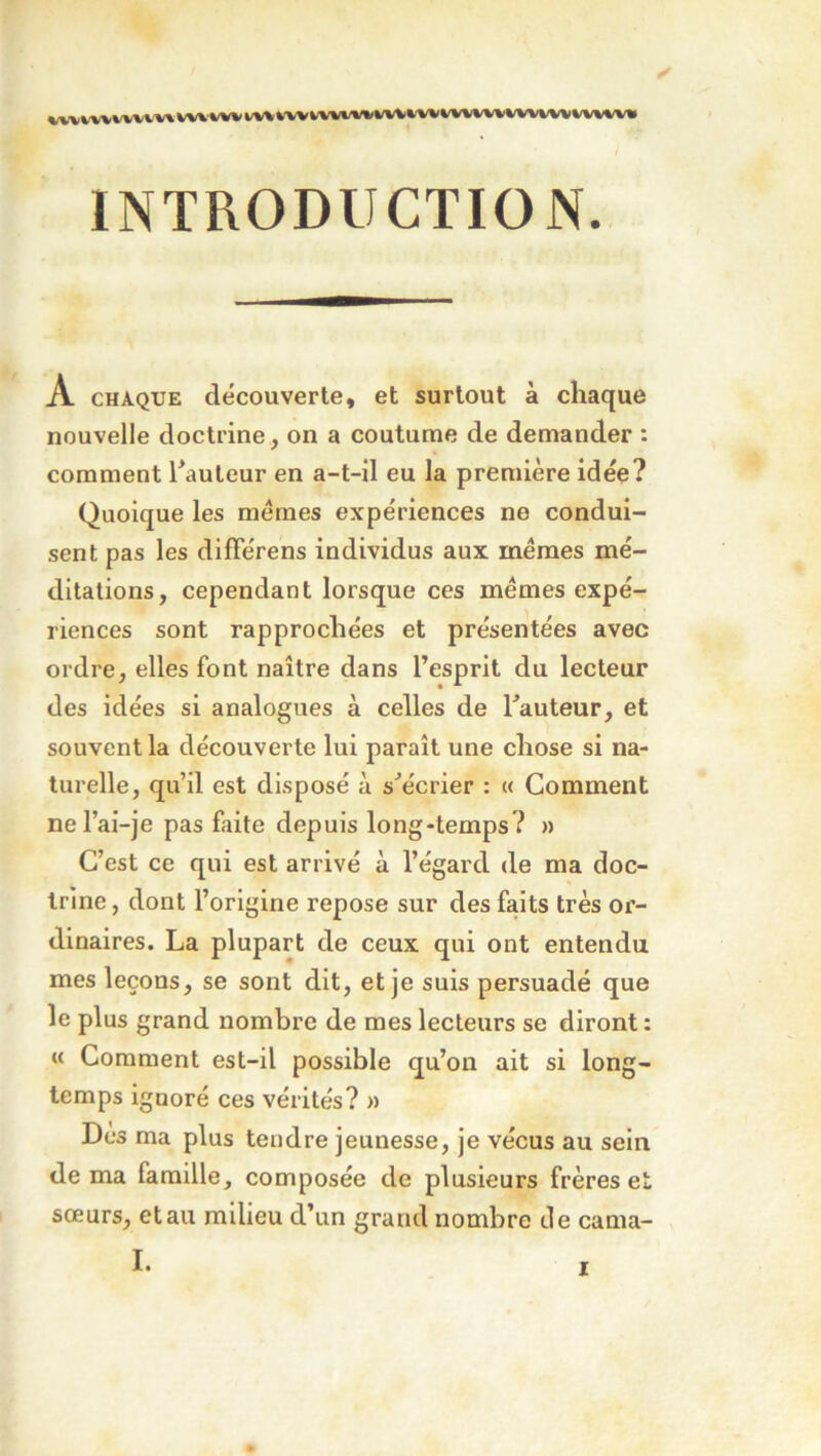 \/W VWWV VV\ w\-WV VWM/Vl/Wl»»(WKM^jWi tr INTRODUCTION. A CHAQUE découverte, et surtout à chaque nouvelle doctrine, on a coutume de demander : comment Rauteur en a-t-il eu la première idée? Quoique les memes expériences ne condui- sent pas les difFérens individus aux memes mé- ditations, cependant lorsque ces memes expé- riences sont rapprochées et présentées avec ordre, elles font naître dans l’esprit du lecteur des idées si analogues à celles de l’auteur, et souvent la découverte lui paraît une chose si na- turelle, qu’il est disposé à s’écrier : « Comment nel’ai-je pas faite depuis long-temps? » C’est ce qui est arrivé à l’égard de ma doc- trine , dont l’origine repose sur des faits très or- dinaires. La plupart de ceux qui ont entendu mes leçons, se sont dit, et je suis persuadé que le plus grand nombre de mes lecteurs se diront : « Comment est-il possible qu’on ait si long- temps ignoré ces vérités? » Des ma plus tendre jeunesse, je vécus au sein de ma famille, composée de plusieurs frères e sœurs, et au milieu d’un grand nombre île cama- I. trr