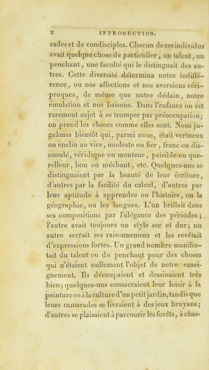 rades et de condisciples. Chacun de ces individus avait quelque chose de particulier, un talent, un penchant, une faculté qui le distinguait des au- tres. Cette diversité détermina notre indiffé- rence, ou nos affections et nos aversions réci- proques, de meme que notre dédain, notre émulation et nos liaisons. Dans l’enfance on est rarement sujet à se tromper par préoccupation^ on prend les choses comme elles sont. Nous ju- * ' geâmes bientôt qui, parmi nous, était vertueux ou enclin au vice, modeste ou fier, franc ou dis- simulé, véridique ou menteur, paisible ou que- relleur, bon ou méchant, etc. Quelques-uns se distinguaient par la beauté de leur écriture, d’autres par la facilité du calcul, d’autres par leur aptitude à apprendre ou l’histoire, ou la géographie, ou les langues. L’un brillait dans ses compositions par l’élégance des périodes ; l’autre avait toujours un style sec et dur; un autre serfait ses raisonnemens et les revêtait d’expressions fortes. Un grand nombre manifes- tait du talent ou du penchant pour des choses qui n’étaient nullement l’objet de notre ensei- gnement. Ils découpaient et dessinaient très bien; quelques-uns consacraient leur loisir à la peinture ouàla culture d’un petit jardin, tandis que leurs camarades se livraient à desjeux brujans; d’autres se plaisaient à parcourir les forêts, à chas-