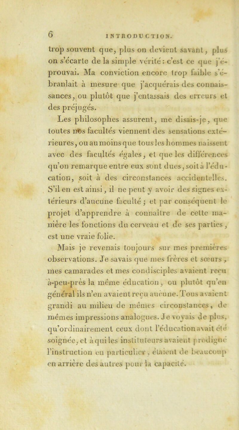 trop souvent que, plus on devient savant, plus on s’e'carle de la simple vérité : c’est ce que j’é- prouvai. Ma conviction encore trop faible s’é- branlait à mesure que j’acquérais des connais- sances, ou plutôt que j’entassais des erreurs et des préjugés. Les philosophes assurent, me disais-je, que toutes n^s facultés viennent des sensations exté- rieures, ouaunioinsque tousleshommes naissent avec des facultés égales, et que les différences qu’on remarque entre eux sont ducs,soità l’édu- cation, soit à des circonstances accidentelles. S’il en est ainsi, d ne peut y avoir des signes ex- térieurs d’aucune faculté ; et par conséquent le projet d’apprendre à connaître de cette ma- nière les fonctions du cerveau et de ses parties , est une vraie folie. Mais je revenais toujours sur mes premières observations. Je savais que mes frères et sœurs , mes camarades et mes condisciples avaient rern à-peu-près la même éducation, ou plutôt qu’en vénérai ils n’eu avaientrccu aucune.Tous avaient O grandi au milieu de memes circonstances, de mêmes impressions analogues. Je voyais de plus, qu’ordinairement ceux dont l’éducation avait été soignée, et à qui les instituteurs avalent prodigué l’instruction eu particulier, étaient de beaucoup en arrière des autres pour la capacité.