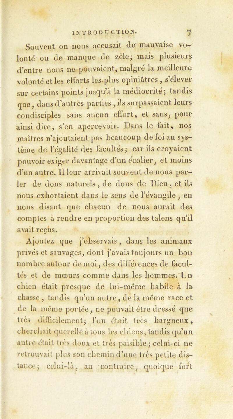 Souvent on nous accusait de' mauvaise vo- lonté ou de manque de zèle,- mais plusieurs d’entre nous ne pouvaient, malgré la meilleure volonté et les efforts les.plus opiniâtres, s’élever sur certains points jusqu’à la médiocrité j tandis que, dans d’autres parties , ils surpassaient leurs condisciples sans aucun effort, et sans, pour ainsi dire, s’en apercevoir. Dans le fait, nos maîtres n’ajoulaient pas beaucoup de foi au sys- tème de l’égalité des facultés j car ils croyaient pouvoir exiger davantage d’un écolier, et moins d’un autre. Il leur arrivait souvent de nous par- ler de dons naturels, de dons de Dieu, et ils nous exhortaient dans le sens de l’évangile , en nous disant que chacun de nous aurait des comptes à rendre en proportion des talens qu’il avait reçus. Ajoutez que j’observais, dans les animaux privés et sauvages, dont j’avais toujours un bon nombre autour de moi, des différences de facul- tés et de mœurs comme dans les hommes.'Un chien était presque de lui-méme habile à la chasse , tandis qu’un autre, de la même race et de la même portée, ne pouvait être dressé que très difficilement j l’un était très hargneux, cherchait querelle à tous les chiens, tandis qu’un autre était très doux et très paisible ; celui-ci ne retrouvait plus son cbeinin d’une très petite dis- tance j celui-là, au contraire, quoique fort