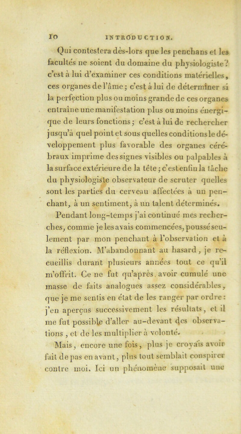 lo INTRODU CTIOrr. Qui conteslcra dès-lors que les penchans el les facultés ne soient du domaine du physiologiste? c’est à lui d’examiner ces conditions matérielles, ces organes de l’âme ; c’est à lui de déterminer si la perfection plus ou moins grande de ces organes entraîne une manifestation plus ou moins énergi- que de leurs fonctions j c’est à lui de rechercher j usqu’à quel point et sous quelles conditions le dé- veloppement plus favorable des organes céré- braux imprime des signes visibles ou palpables à la surface extérieure de la tête ; c’estenfiula tâche du physiologiste observateur de scruter quelles sont les parties du cerveau affectées à un pen- chant,. à un sentiment, à un talent déterminés. Pendant long-temps j’ai continué mes recher- ches, comme je les avais commencées, poussé seu- lement par mon penchant à l’observation et à la réflexion. M’abandonnant au hasard, je re- cueillis durant plusieurs années tout ce qu’il m’offrit. Ce ne fut qu’après. avoir cumulé une masse de faits analogues assez considérables, que je me sentis en état de les ranger par ordre : j’en aperçus successivement les résultats, cl il me fut possible d’aller au-devant observa- tions , et de les multiplier à volonté. ^lais, encore une fois, plus je croyais avoir fait de pas en avant, plus tout semblait conspirer contre moi. Ici un pliéivomène supposait une