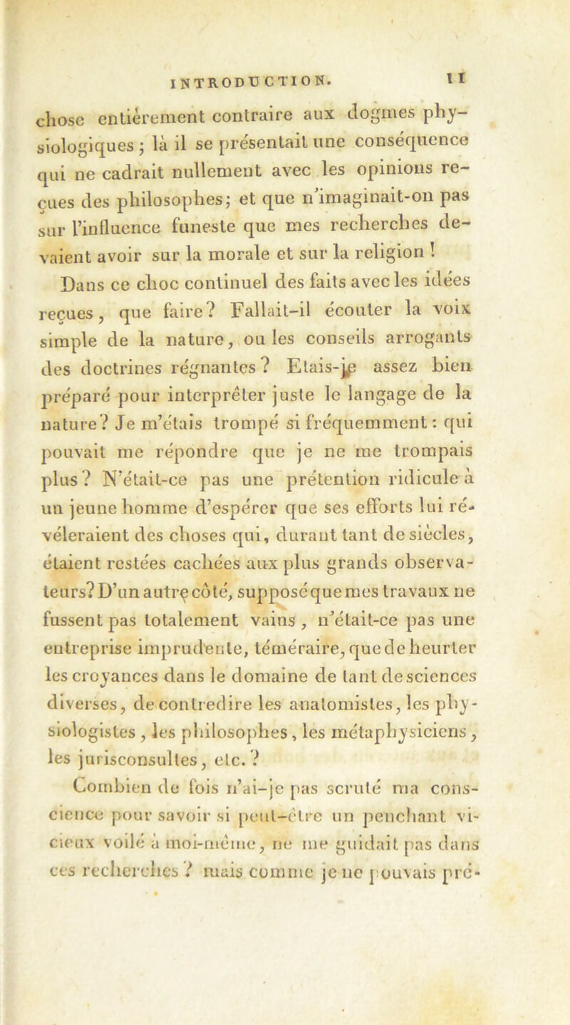 chose enlièreinent contraire aux dogmes phy- sioîogicfues j là il se présentait une consec[uence qui ne cadrait nullement avec les opinions re- çues des philosophes; et que n'imaginait-on pas sur l’influence funeste que mes reelierches de- vaient avoir sur la morale et sur la religion 1 Dans ce choc continuel des faits avec les idées reçues, que faire? Fallait-il écouter la voix simple de la nature, ouïes conseils arrogants des doctrines régnantes? Etais-jp assez bien préparé pour interpréter juste le langage de la nature? Je m’étais trompé si fréquemment : qui pouvait me répondre que je ne me trompais plus ? N’élait-ce pas une prétention ridicule à un jeune homme d’espérer que ses efforts lui ré- véleraient des choses qui, durant tant de siècles, étaient restées cachées aux plus grands observa- teurs? D’un autrç côté, supposé que mes travaux ne fussent pas totalement vains , n'élait-ce pas une entreprise imprudente, téméraire,quedeheurter les croyances dans le domaine de tant de sciences diverses, de contredire les anatomistes, les phy- siologistes , les philosoj)hes, les métaphysiciens, les jurisconsultes, etc. ? Combien de fois n’ai-je pas scruté ma cons- cience pour savoir si [)eut-ctre un penchant vi- cieux voilé à inoi-iiiéme, ne me guidait pas dans ces recherches ? mais comme je ne pouvais pré-