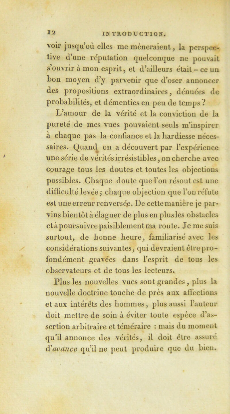 voir jusqu’où elles me mèneraient, la perspec- tive (l’une réputation quelconque ne pouvait s’ouvrir à mon esprit, et d’ailleurs était - ce un bon moyen d’y parvenir que d’oser annoncer des propositions extraordinaires, dénuées de probabilités, et démenties en peu de temps ? L’amour de la vérité et la conviction de la pureté de mes vues pouvaient seuls m’inspirer à chaque pas la confiance et la hardiesse néces- saires. Quancl on a découvert par l’expérience une série de vérités irrésistibles, on cherche avec courage tous les doutes et toutes les objections possibles. Chaque doute que l’on résout est une difficulté levée ; chaque objection que l’on réfute est une erreur renversée. De cettemanière je par- vins bientôt à élaguer de plus en plus les obstacles etàpoursuivrepaisiblementma route. Je mesuis surtout, de bonne heure, familiarisé avec les considérations suivantes, qui devraient être pro- fondément gravées dans l’esprit de tous les observateurs et de tous les lecteurs. Plus les nouvelles vues sont grandes, plus la nouvelle doctrine touche de près aux afi'ections et aux intérêts des hommes, plus aussi l’auteur doit mettre de soin à éviter toute espèce d’as- sertion arbitraire et téméraire : mais du moment qu’il annonce des vérités, il doit être assuré d'ai'a/ice qu’il ne peut produire que du bien.