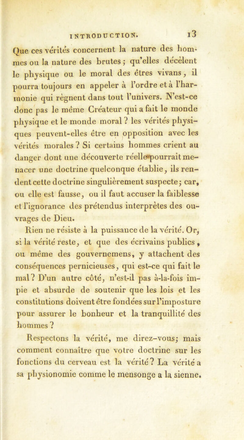 Que ces vérités concernent la nature des liotn- mes ou la nature des brutes ; qu’elles dëcèlent le physique ou le moral des elres vivans, il pourra toujours en appeler a l’ordre et a 1 har- monie qui régnent dans tout l’univers. N’est-ce donc'pas le meme Créateur qui a fait le monde physique et le monde moral ? les vérités physi- ques peuvent-elles être en opposition avec les vérités morales ? Si certains hommes crient au danger dont une découverte réelle^^ourrait me- nacer une doctrine quelconque établie, ils ren- dent cette doctrine singulièrement suspecte j car, ou elle est fausse, ou il faut accuser la faiblesse et l’ignorance des prétendus interprètes des ou- vrages de Dieu. Rien ne résiste à la puissance de la vérité. Or, si la vérité reste, et que des écrivains publics , ou meme des gouvernemens, y attachent des conséquences pernicieuses, qui est-ce qui fait le mal? D’un autre côté, n’est-il pas à-la-fois im- pie et absurde de soutenir que les lois et les constitutions doivent être fondées sur l’imposture pour assurer le bonheur et la tranquillité des hommes ? Respectons la vérité, me direz-vous,* mais comment connaître que votre doctrine sur les fonctions du cerveau est la vérité? La vérité a sa physionomie comme le mensonge a la sienne.