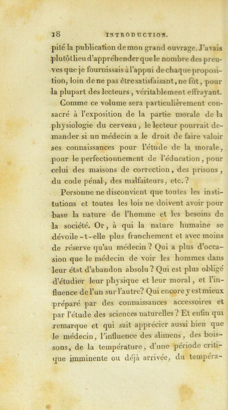 pilé la publication démon grand ouvrage. J’avais plulüllieu d’appréhender que le nombre des preu- ves que je fournissais à l’appui de chaque proposi- tion, loin de ne pas élresatisfaisant,nefût, pour la plupart des lecteurs , véritablement effrayant. Comme ce volume sera particulièi’ement con- sacré à l’exposition de la partie morale de la physiologie du cerveau , le lecteur pourrait de- mander si un médecin a le droit de faire valoir ses connaissances pour l’étude de la morale, pour le perfecliounement de l’éducation , pour celui des maisons de correction, des prisons , du code pénal, des malfaiteurs, etc.? Personne ne disconvient que toutes les insti- tutions et toutes les lois ne doivent avoir pour base la nature de l’homme et les besoins de la société. Or, à qui la nature humaine se dévoile-t-elle plus franchement et avec moins de réserve qu’au médecin ? Qui a plus d’occa- sion que le médecin de voir les hommes dans leur état d’abandon absolu? Qui est plus obligé d’étudier leur physique et leur moral, et l’in- fluence de l’un sur l’autre? Qui encore y estmieux préparé par des connaissances accessoires et par l’étude des sciences naturelles? Et enfin qui remarque et qui sait apprécier au.ssi bien que le médecin, l’influence des alnnens, des bois- sons, de la température, d’une période criti- que imminente ou déjà arrivée, du tempéra-