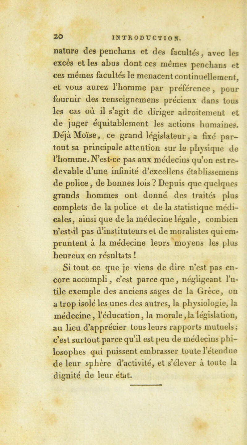 ÏMTnODUCTIOfr. nature des penchans et des facultés, avec les excès et les abus dont ces memes penchans et ces memes facultés le menacent continuellement, et vous aurez l’homme par préférence, pour fournir des renseignemens précieux dans tous les cas où il s’agit de diriger adroitement et de juger équitablement les actions humaines. Déjà Moïse, ce grand législateur, a fixé par- tout sa principale attention sur le physique de l’homme. N’est-ce pas aux médecins qu’on est re- devable d’une infinité d’excellens établissemens de police, de bonnes lois ? Depuis que quelques grands hommes ont donné des traités plus complets de la police et de la statistique médi- cales, ainsi que de la médecine légale, combien II’est-il pas d’instituteurs et de moralistes qui em- pruntent à la médecine leurs moyens les plus heureux en résultats ! Si tout ce que je viens de dire n’est pas en- core accompli, c’est parce que, négligeant l’u- tile exemple des anciens sages de la Grèce, on a trop isolé les unes des autres, la physiologie, la médecine, l’éducation, la morale,la législation, au lieu d’apprécier tous leurs rapports mutuels; c’est surtout parce qu’il est peu de médecins phi- losophes qui puissent embrasser toute l’étendue de leur sphère d’activité, et s’élever à toute la dignité de leur état.