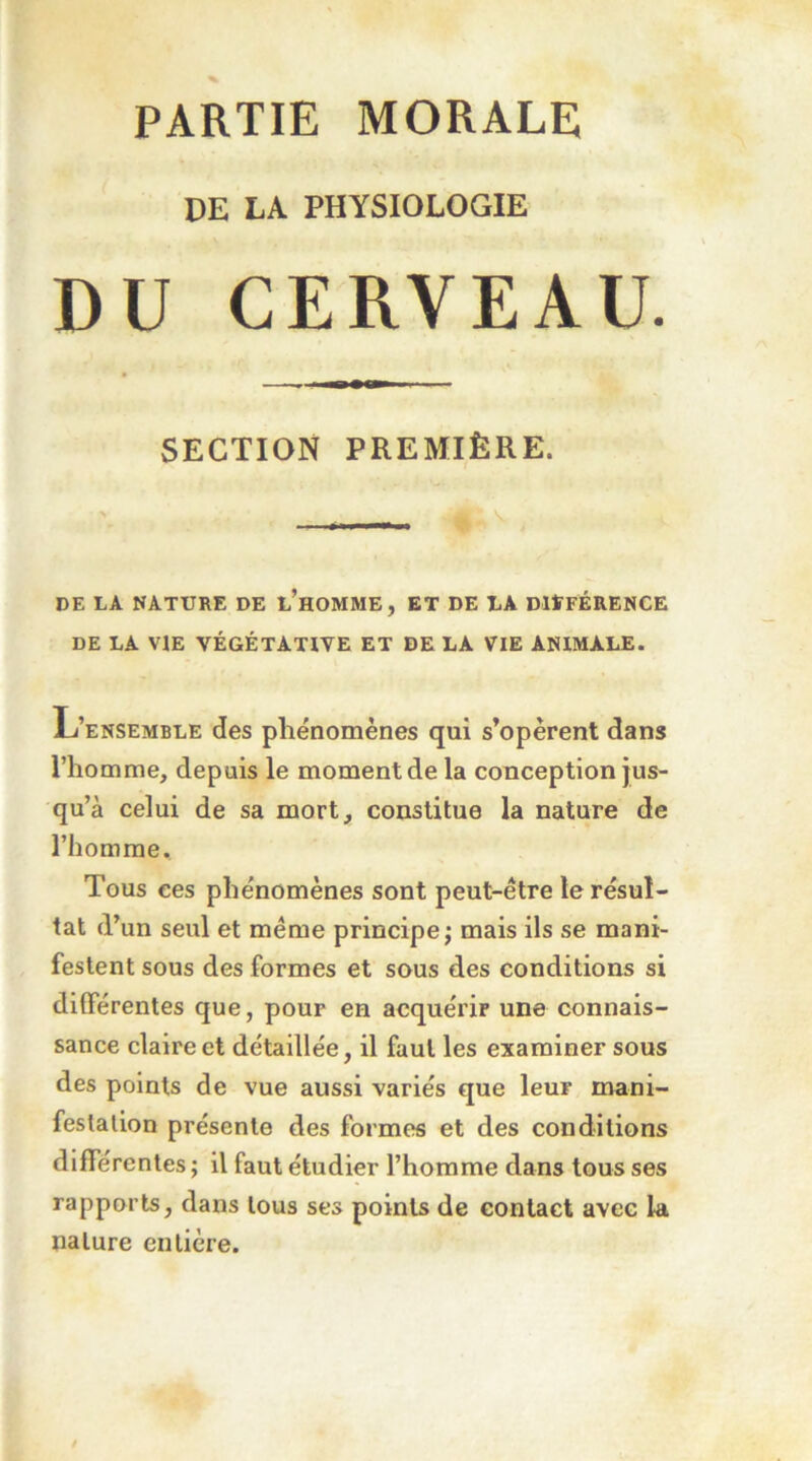 PARTIE MORALE DE LA PHYSIOLOGIE DU CERVEAU. SECTION PREMIÈRE. DE LA NATURE DE l’hOMME, ET DE LA DltFÉRENCE DE LA VIE VÉGÉTATIVE ET DE LA VIE ANIMALE. L’ensemble des pliénomènes qui s’opèrent dans l’homme, depuis le moment de la conception jus- qu’à celui de sa mort, constitue la nature de l’homme. Tous ces phénomènes sont peut-être le résul- tat d’un seul et même principe; mais ils se mani- festent sous des formes et sous des conditions si différentes que, pour en acquérir une connais- sance claire et détaillée, il faut les examiner sous des points de vue aussi variés que leur mani- festation présente des formes et des conditions différentes ; il faut étudier l’homme dans tous ses rapports, dans tous ses points de contact avec la nature entière.