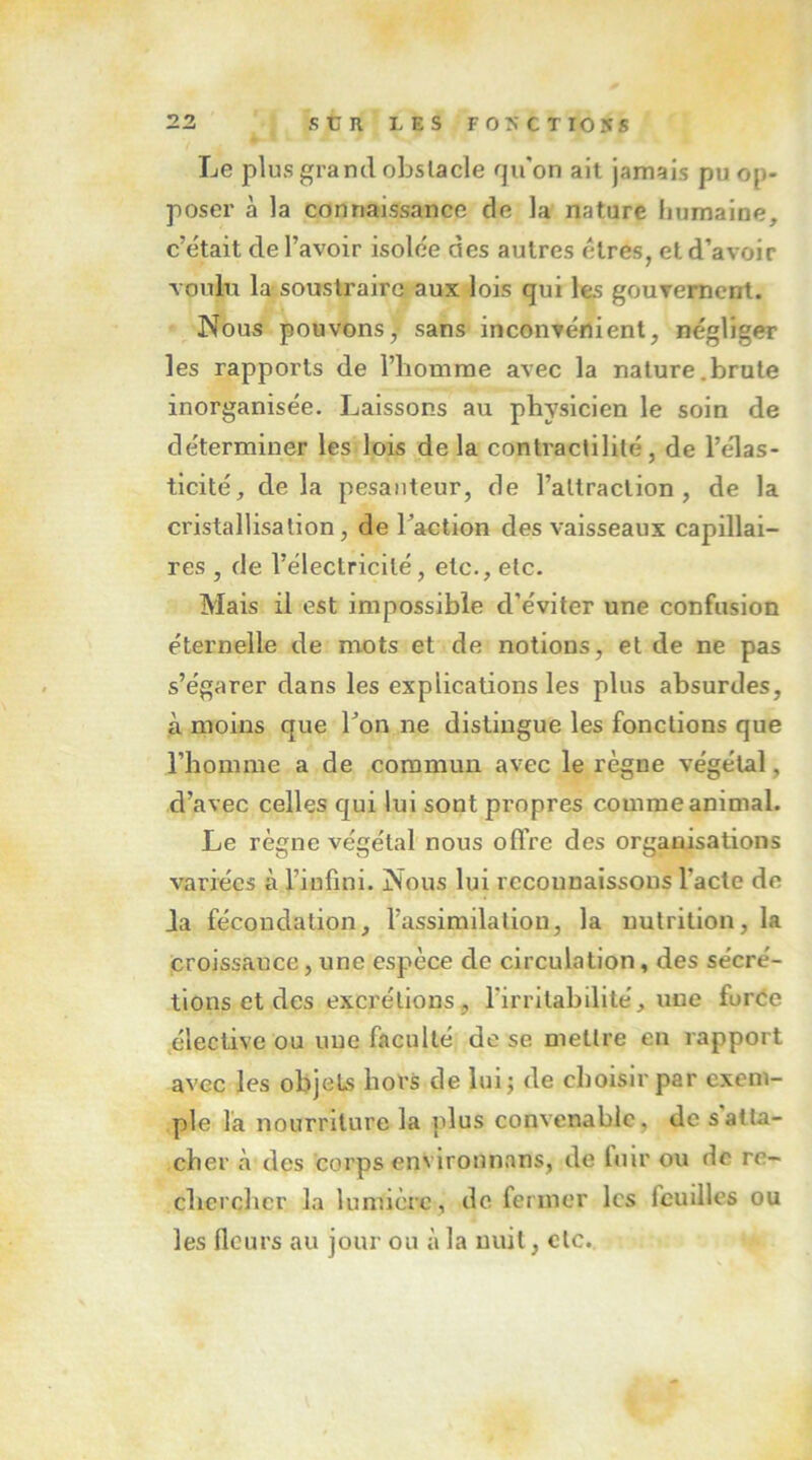 Le plus grand obstacle qu'on ait jamais pu op- poser à la connaissance de la nature humaine, c’était de l’avoir isolée des autres cires, et d’avoir voulu la soustraire aux lois qui les gouTemcnt. Nous pouvons,- sans inconvénient, négliger les rapports de l’bomme avec la nature.brute inorganisée. Laissons au physicien le soin de déterminer les lois delà contractilité, de l’élas- ticité, delà pesanteur, de l’attraction, de la cristallisation, de Taction des vaisseaux capillai- res , de l’électricité, etc., etc. Mais il est impossible d’éviter une confusion éternelle de mots et de notions, et de ne pas s’égarer dans les explications les plus absurdes, à moins que Ton ne distingue les fonctions que l’homme a de commun avec le règne végétal, d’avec celles qui lui sont propres comme animal. Le règne végétal nous offre des organisations variées à l’infini. Nous lui reconnaissons l’acte de Ja fécondation, l’assimilation, la nutrition, la croissance, une espèce de circulation, des sécré- tions et des excrétions, rirritabilité, une furee élective ou une faculté de se mettre en rapport avec les objets hors de lui; de choisu'par exem- ple la nourriture la plus convenable, de s atta- cher à des corps environnans, de fuir ou de re- chercher la lumière , de. fermer les feuilles ou les fleurs au jour ou à la nuit, etc.