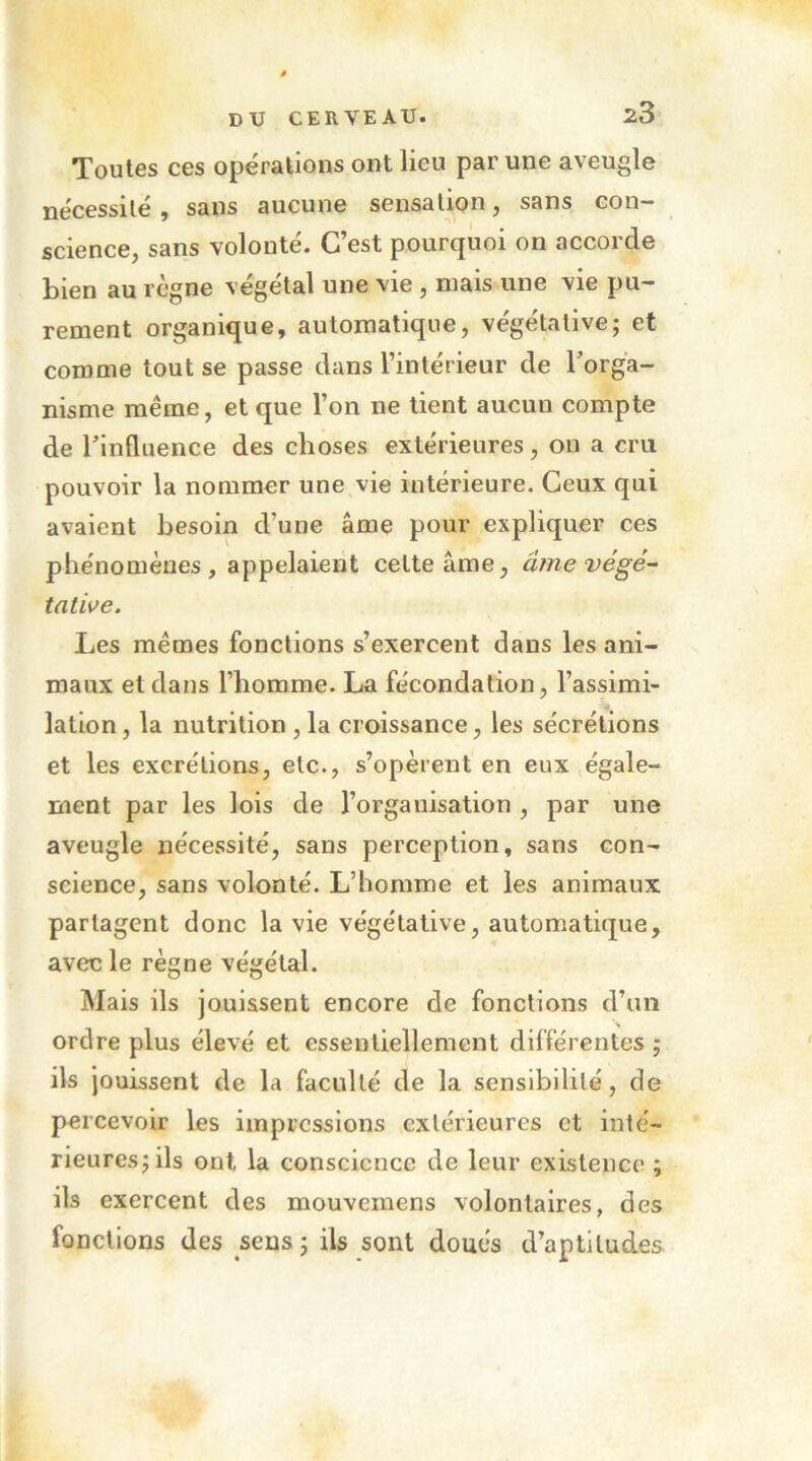 Toutes ces opérations ont lieu par une aveugle nécessité, sans aucune sensation, sans con- science, sans volonté. C’est pourquoi on accorde bien au règne végétal une vie, mais une vie pu- rement organique, automatique, végétative; et comme tout se passe dans l’intérieur de Torga- nisme même, et que l’on ne tient aucun compte de l’influence des choses extérieures, on a cru pouvoir la nommer une vie intérieure. Ceux qui avaient besoin d’une âme pour expliquer ces phénomènes, appelaient cette âme, âmevégé- tative. Les mêmes fonctions s’exercent dans les ani- maux et dans l’homme. La fécondation, l’assimi- lation , la nutrition , la croissance, les sécrétions et les excrétions, etc., s’opèrent en eux égale- ment par les lois de l’organisation , par une aveugle néce.ssité, sans perception, sans con- science, sans volonté. L’homme et les animaux partagent donc la vie végétative, automatique, avec le règne végétal. Mais ils jouissent encore de fonctions d’un ordre plus élevé et essentiellement différentes ; ils jouissent de la faculté de la sensibilité, de percevoir les impressions extérieures et inté- rieures; ils ont la conscience de leur existence ; ils exercent des mouvemens volontaires, des fonctions des sens ; ils sont doués d’aptitudes