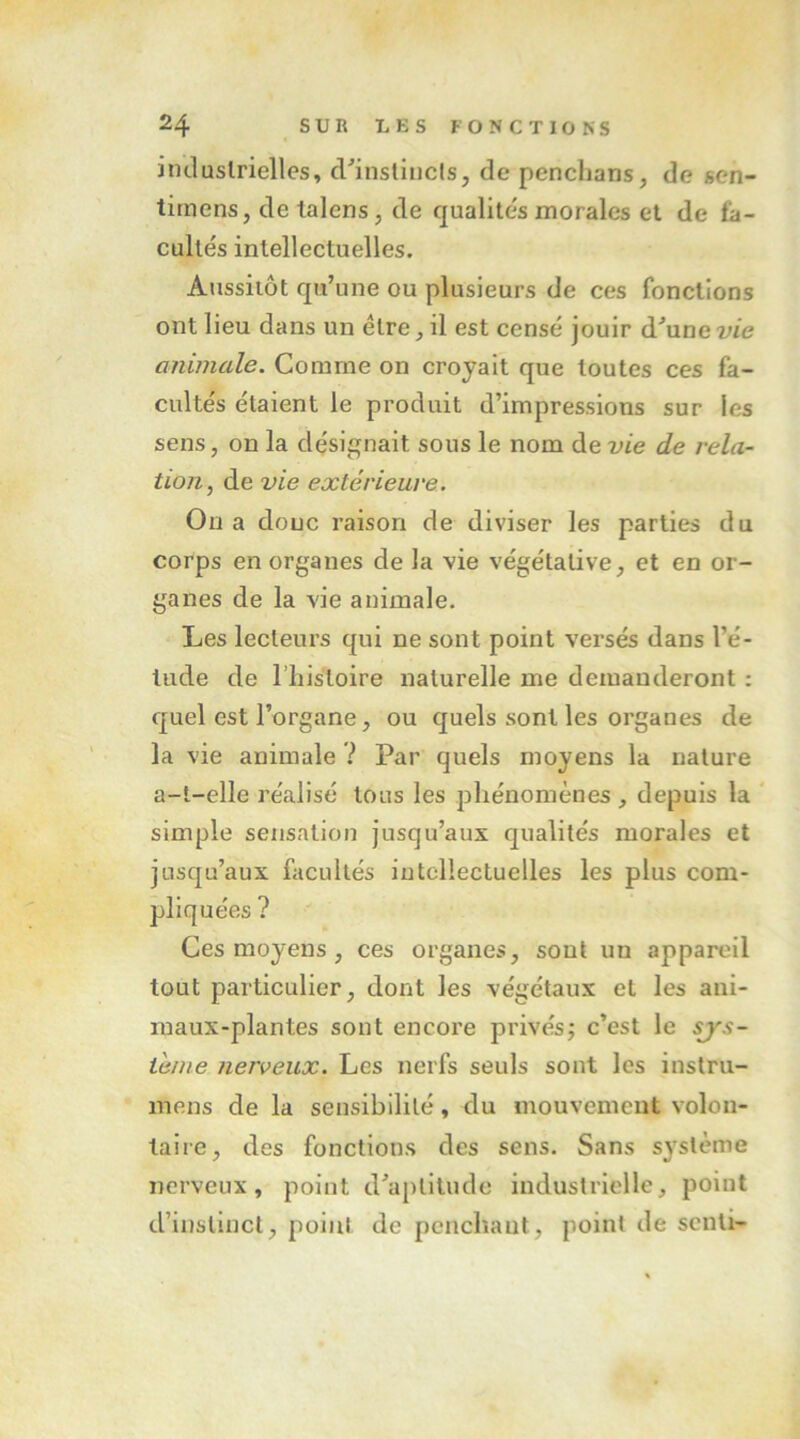 iiuluslrielles, d^instiucls, de pencLans, de sen- timens, detalens, de qualite's morales et de fa- cultés intellectuelles. Aussiiôt qu’une ou plusieurs de ces fonctions ont lieu dans un être, il est censé jouir d^une vie animale. Comme on croyait que toutes ces fa- cultés étaient le produit d’impressions sur les sens, on la désignait sous le nom de vie de rela- tion, de vie extérieure. On a donc raison de diviser les parties du corps en organes de la vie végétative, et en or- ganes de la vie animale. Les lecteurs qui ne sont point versés dans l’é- tude de riîis'toire naturelle me demanderont : quel est l’organe, ou quels sont les organes de la vie animale ? Par quels moyens la nature a-t-elle réalisé tous les phénomènes , depuis la ‘ simple sensation jusqu’aux qualités morales et jusqu’aux facultés intellectuelles les plus com- pliquées ? Ces moyens , ces organes, sont un appareil tout particulier, dont les végétaux et les ani- maux-plantes sont encore privés; c’est le sjys- téme nerveux. Les nerfs seuls sont les inslru- mens de la sensibilité, du mouvement volon- taire, des fonctions des sens. Sans système nerveux, point d’aptitude industrielle, point d’instinct, point de penchant, point de senti-